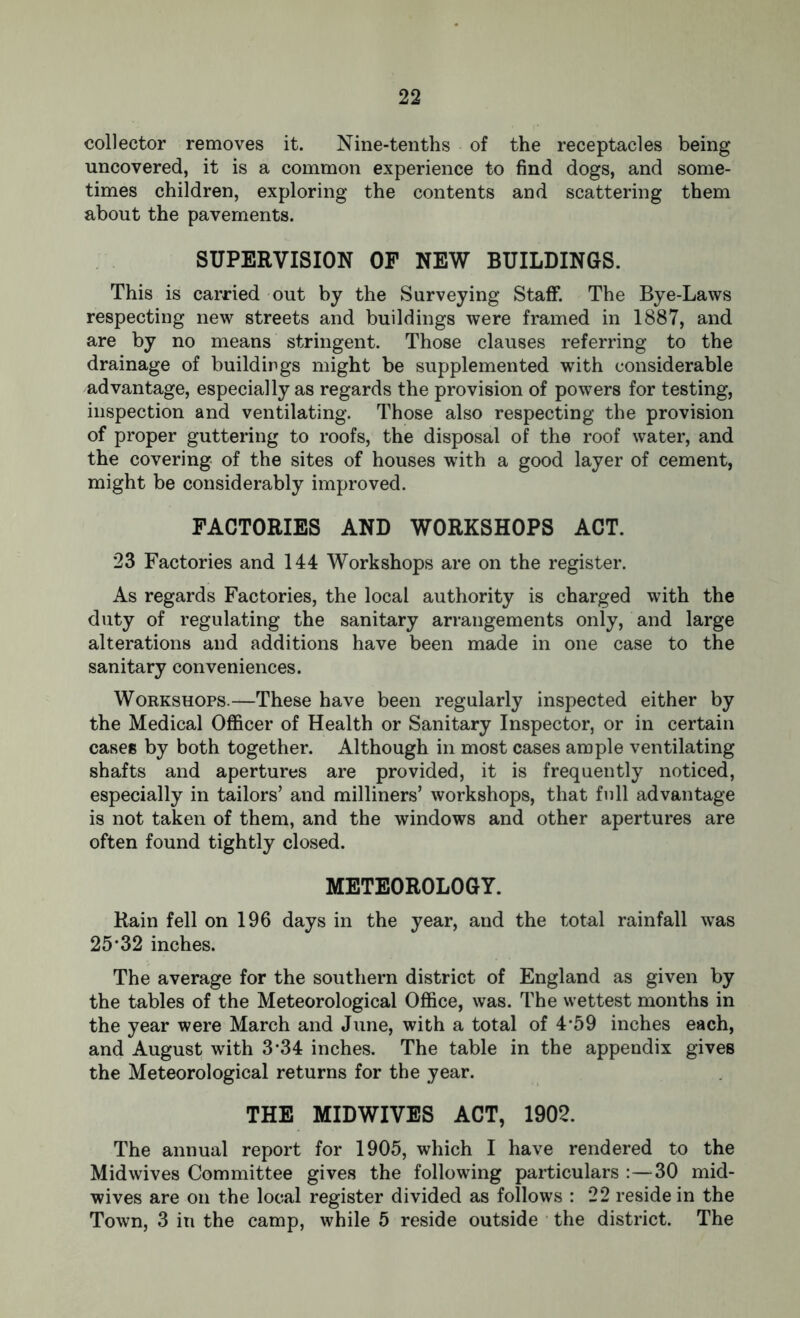 collector removes it. Nine-tenths of the receptacles being uncovered, it is a common experience to find dogs, and some- times children, exploring the contents and scattering them about the pavements. SUPERVISION OF NEW BUILDINGS. This is carried out by the Surveying Staff. The Bye-Laws respecting new streets and buildings were framed in 1887, and are by no means stringent. Those clauses referring to the drainage of buildings might be supplemented with considerable advantage, especially as regards the provision of powers for testing, inspection and ventilating. Those also respecting the provision of proper guttering to roofs, the disposal of the roof water, and the covering of the sites of houses with a good layer of cement, might be considerably improved. FACTORIES AND WORKSHOPS ACT. 23 Factories and 144 Workshops are on the register. As regards Factories, the local authority is charged with the duty of regulating the sanitary arrangements only, and large alterations and additions have been made in one case to the sanitary conveniences. Workshops.—These have been regularly inspected either by the Medical Officer of Health or Sanitary Inspector, or in certain cases by both together. Although in most cases ample ventilating shafts and apertures are provided, it is frequently noticed, especially in tailors’ and milliners’ workshops, that full advantage is not taken of them, and the windows and other apertures are often found tightly closed. METEOROLOGY. Rain fell on 196 days in the year, and the total rainfall was 25*32 inches. The average for the southern district of England as given by the tables of the Meteorological Office, was. The wettest months in the year were March and June, with a total of 4-59 inches each, and August with 3*34 inches. The table in the appendix gives the Meteorological returns for the year. THE MIDWIVES ACT, 1902. The annual report for 1905, which I have rendered to the Midwives Committee gives the following particulars :—30 mid- wives are on the local register divided as follows : 22 reside in the Town, 3 in the camp, while 5 reside outside the district. The