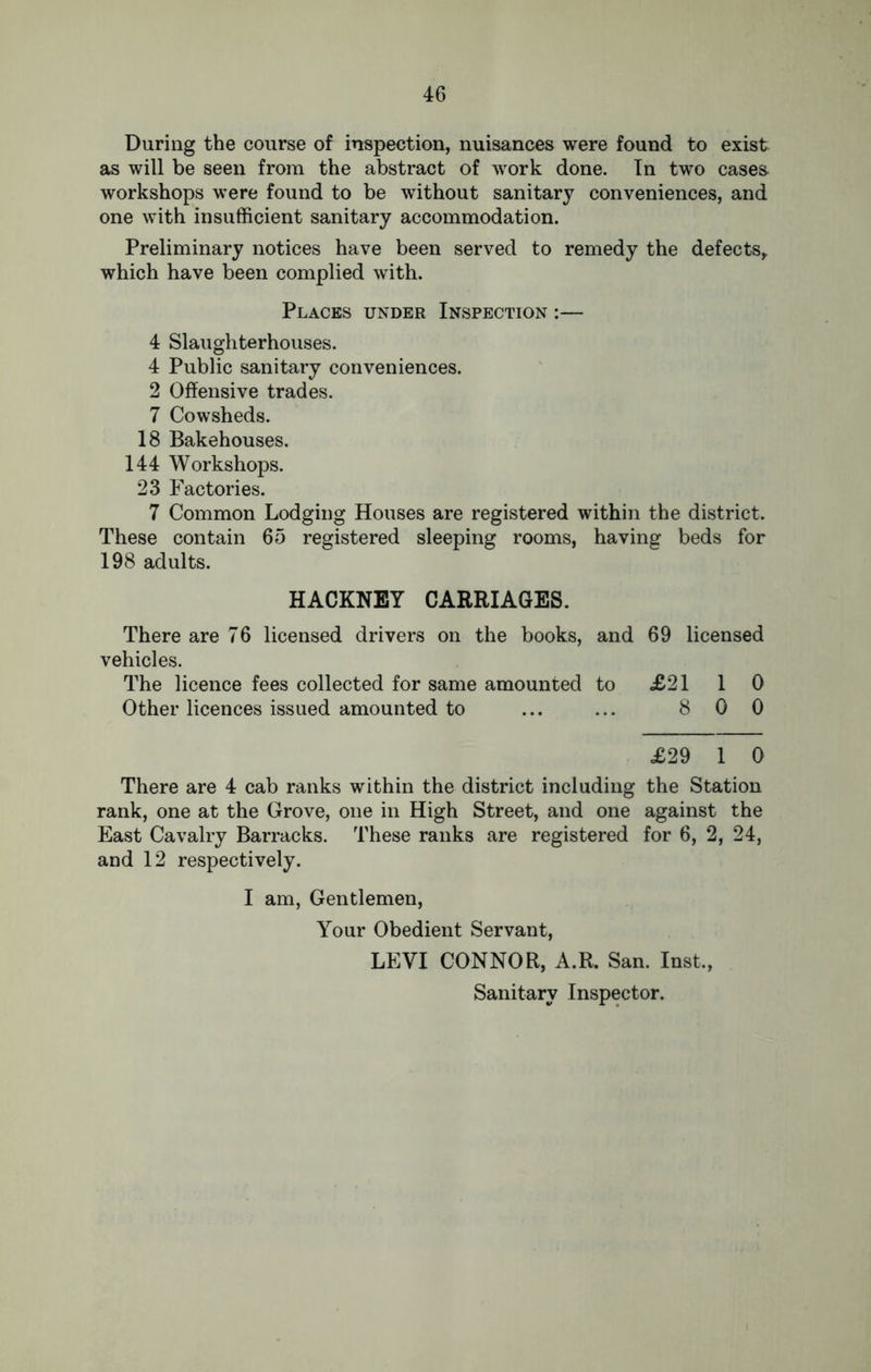 During the course of inspection, nuisances were found to exist as will be seen from the abstract of work done. In two cases, workshops were found to be without sanitary conveniences, and one with insufficient sanitary accommodation. Preliminary notices have been served to remedy the defects, which have been complied with. Places under Inspection :— 4 Slaughterhouses. 4 Public sanitary conveniences. 2 Offensive trades. 7 Cowsheds. 18 Bakehouses. 144 Workshops. 23 Factories. 7 Common Lodging Houses are registered within the district. These contain 65 registered sleeping rooms, having beds for 198 adults. HACKNEY CARRIAGES. There are 76 licensed drivers on the books, and 69 licensed vehicles. The licence fees collected for same amounted to <£2110 Other licences issued amounted to ... ... 8 0 0 £29 1 0 There are 4 cab ranks within the district including the Station rank, one at the Grove, one in High Street, and one against the East Cavalry Barracks. These ranks are registered for 6, 2, 24, and 12 respectively. I am, Gentlemen, Your Obedient Servant, LEVI CONNOR, A.R. San. Inst., Sanitary Inspector.