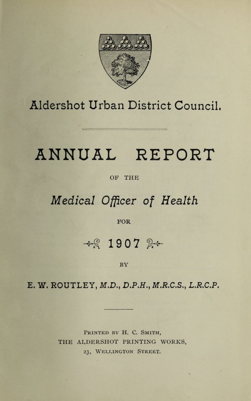 Aldershot Urban District Council. ANNUAL REPORT OF THE Medical Officer of Health FOR 1907 E. W. ROUTLEY, M.D., D.P.H., M.R.C.S., L.R.C.P. Printed by H. C. Smith, THE ALDERSHOT PRINTING WORKS, 23, wewngton Street.