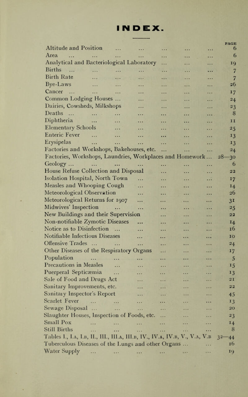 PAGE Altitude and Position ... ... ... ... ... 6 Area ... ... ... ... ... ... ... 6 Analytical and Bacteriological Laboratory ... ... ... 19 Births ... ... ... ... ... ... ... 7 Birth Rate ... ... ... ... ... ... 7 Bye-Laws ... ... ... ... ... ... 26 Cancer ... ... ... ... ... ... ... 17 Common Lodging Houses ... ... ... ... ... 24 Dairies, Cowsheds, Milkshops ... ... ... ... 23 Deaths ... ... ... ... ... ... ... 8 Diphtheria ... ... ... ... ... ... n Elementary Schools ... ... ... ... ... 25 Enteric Fever ... ... ... ... ... ... 13 Erysipelas ... ... ... ... ... ... 13 Factories and Workshops, Bakehouses, etc. ... ... ... 24 Factories, Workshops, Laundries, Workplaces and Homework ... 28—30 Geology ... ... ... ... ... ... ... 6 House Refuse Collection and Disposal ... ... ... 22 Isolation Hospital, North Town ... ... ... ... 17 Measles and Whooping Cough ... ... ... ... 14 Meteorological Observation ... ... ... ... 26 Meteorological Returns for 1907 ... ... ... ... 31 Midwives’ Inspection ... ... ... ... ... 25 New Buildings and their Supervision ... ... ... 22 Non-notifiable Zymotic Diseases ... ... ... ... 14 Notice as to Disinfection ... ... ... ... ... 16 Notifiable Infectious Diseases ... ... ... ... 10 Offensive Trades ... ... ... ... ... ... 24 Other Diseases of the Respiratory Organs ... ... ... 17 Population ... ... ... ... ... ... 5 Precautions in Measles ... ... ... ... ... 15 Puerperal Septicaemia ... ... ... ... ... 13 Sale of Food and Drugs Act ... ... ... ... 21 Sanitary Improvements, etc. ... ... ... ... 22 Sanitaiy Inspector’s Report ... ... ... ... 45 Scarlet Fever ... ... ... ... ... ... 13 Sewage Disposal ... ... ... ... ... ... 20 Slaughter Houses, Inspection of Foods, etc. ... ... ... 23 Small Pox ... ... ... ... ... ... 14 Still Births ... ... ... ... ... ... 8 Tables I, I.a, I.b, II., III., III.a, III.b, IV., IV.a, IV.b, V., V.a, V.b 32—44 Tuberculous Diseases of the Lungs and other Organs ... ... 16 Water Supply 19