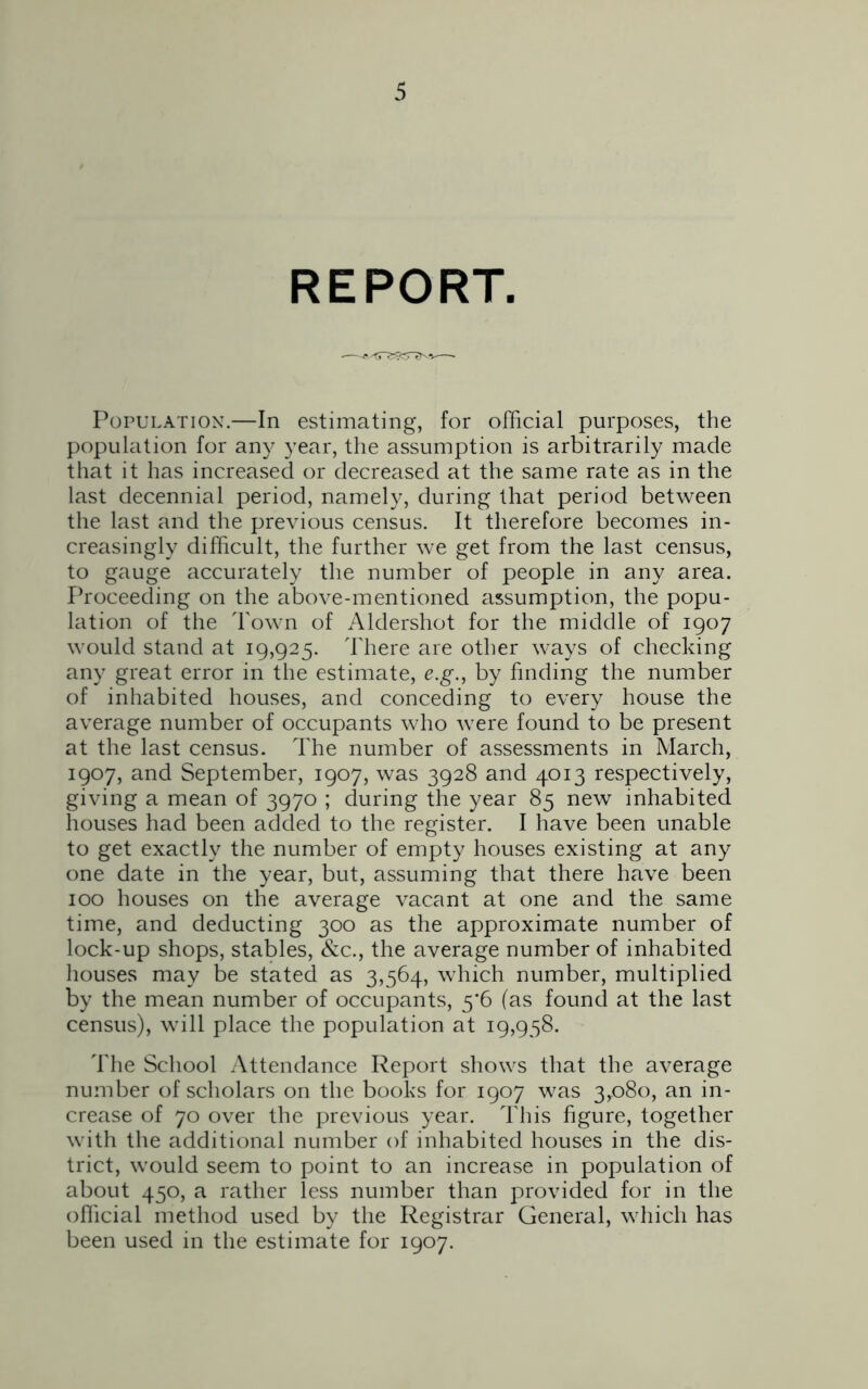 REPORT. Population.—In estimating, for official purposes, the population for any year, the assumption is arbitrarily made that it has increased or decreased at the same rate as in the last decennial period, namely, during that period between the last and the previous census. It therefore becomes in- creasingly difficult, the further we get from the last census, to gauge accurately the number of people in any area. Proceeding on the above-mentioned assumption, the popu- lation of the Town of Aldershot for the middle of 1907 would stand at 19,925. There are other ways of checking any great error in the estimate, e.g., by finding the number of inhabited houses, and conceding to every house the average number of occupants who were found to be present at the last census. The number of assessments in March, 1907, and September, 1907, was 3928 and 4013 respectively, giving a mean of 3970 ; during the year 85 new inhabited houses had been added to the register. I have been unable to get exactly the number of empty houses existing at any one date in the year, but, assuming that there have been 100 houses on the average vacant at one and the same time, and deducting 300 as the approximate number of lock-up shops, stables, &c., the average number of inhabited houses may be stated as 3,564, which number, multiplied by the mean number of occupants, 5'6 (as found at the last census), will place the population at 19,958. The School Attendance Report shows that the average number of scholars on the books for 1907 was 3,080, an in- crease of 70 over the previous year. This figure, together with the additional number of inhabited houses in the dis- trict, would seem to point to an increase in population of about 450, a rather less number than provided for in the official method used by the Registrar General, which has been used in the estimate for 1907.