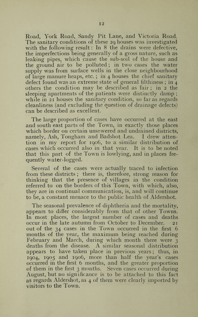 Road, York Road, Sandy Pit Lane, and Victoria Road. The sanitary conditions of these 29 houses was investigated with the following result: In 8 the drains were defective, the imperfections being generally of a gross nature, such as leaking pipes, which cause the sub-soil of the house and the ground air to be polluted ; in two cases the water supply was from surface wells in the close neighbourhood of large manure heaps, etc. ; in 4 houses the chief sanitary defect found was an extreme state of general filthiness ; in 4 others the condition may be described as fair; in 2 the sleeping apartments of the patients were distinctly damp ; while in 21 houses the sanitary condition, so far as regards cleanliness (and excluding the question of drainage defects) can be described as excellent. The large proportion of cases have occurred at the east and south east parts of the Town, in exactly those places which border on certain unsewered and undrained districts, namely, Ash, Tongham and Badshot Lea. I drew atten- tion in my report for 1906, to a similar distribution of cases which occurred also in that year. It is to be noted that this part of the Town is lowlying, and in places fre- quently water-logged. Several of the cases were actually traced to infection from these districts ; there is, therefore, strong reason for thinking that the presence of villages in the condition referred to on the borders of this Town, with which, also, they are in continual communication, is, and will continue to be, a constant menace to the public health of Aldershot. The seasonal prevalence of diphtheria and the mortality, appears to differ considerably from that of other Towns. In most places, the largest number of cases and deaths occur in the late autumn from October to December. 21 out of the 34 cases in the Town occurred in the first 6 months of the year, the maximum being reached during February and March, during which month there were 3 deaths from the disease. A similar seasonal distribution appears to have taken place in previous years; thus, in 1904, 1905 and 1906, more than half the year’s cases occurred in the first 6 months, and the greater proportion of them in the first 3 months. Seven cases occurred during August, but no significance is to be attached to this fact as regards Aldershot, as 4 of them were clearly imported by visitors to the Town.