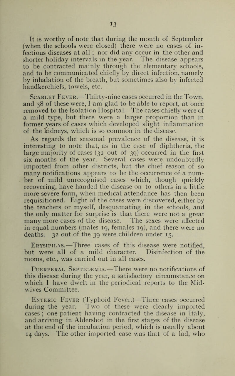 It is worthy of note that during the month of September (when the schools were closed) there were no cases of in- fectious diseases at all ; nor did any occur in the other and shorter holiday intervals in the year. The disease appears to be contracted mainly through the elementary schools, and to be communicated chiefly by direct infection, namely by inhalation of the breath, but sometimes also by infected handkerchiefs, towels, etc. Scarlet Fever.—Thirty-nine cases occurred in the Town, and 38 of these were, I am glad to be able to report, at once removed to the Isolation Hospital. The cases chiefly were of a mild type, but there were a larger proportion than in former years of cases which developed slight inflammation of the kidneys, which is so common in the disease. As regards the seasonal prevalence of the disease, it is interesting to note that, as in the case of diphtheria, the large majority of cases (32 out of 39) occurred in the first six months of the year. Several cases were undoubtedly imported from other districts, but the chief reason of so many notifications appears to be the occurrence of a num- ber of mild unrecognised cases which, though quickly recovering, have handed the disease on to others in a little more severe form, when medical attendance has then been requisitioned. Eight of the cases were discovered, either by the teachers or myself, desquamating in the schools, and the only matter for surprise is that there were not a great many more cases of the disease. The sexes were affected in equal numbers (males 19, females 19), and there were no deaths. 32 out of the 39 were children under 15. Erysipilas.—Three cases of this disease were notified, but were all of a mild character. Disinfection of the rooms, etc., was carried out in all cases. Puerperal Septicaemia.—There were no notifications of this disease during the year, a satisfactory circumstance on which I have dwelt in the periodical reports to the Mid- wives Committee. Enteric Fever (Typhoid Fever.)—Three cases occurred during the year. Two of these were clearly imported cases ; one patient having contracted the disease in Italy, and arriving in Aldershot in the first stages of the disease at the end of the incubation period, which is usually about 14 days. The other imported case was that of a lad, who