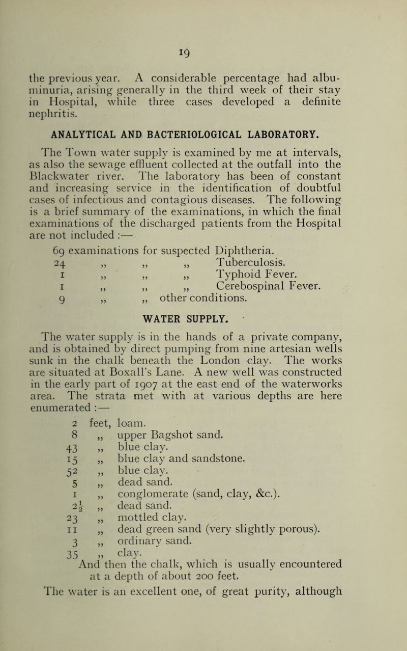 the previous year. A considerable percentage had albu- minuria, arising generally in the third week of their stay in Hospital, while three cases developed a definite nephritis. ANALYTICAL AND BACTERIOLOGICAL LABORATORY. The Town water supply is examined by me at intervals, as also the sewage effluent collected at the outfall into the Blackwater river. The laboratory has been of constant and increasing service in the identification of doubtful cases of infectious and contagious diseases. The following is a brief summary of the examinations, in which the final examinations of the discharged patients from the Hospital are not included :— 69 examinations for suspected Diphtheria. 24 „ ,, „ Tuberculosis. 1 „ „ „ Typhoid Fever. 1 ,, ,, ,, Cerebospinal Fever. 9 „ „ other conditions. WATER SUPPLY. The water supply is in the hands of a private company, and is obtained by direct pumping from nine artesian wells sunk in the chalk beneath the London clay. The works are situated at Boxall’s Lane. A new well was constructed in the early part of 1907 at the east end of the waterworks area. The strata met with at various depths are here enumerated :— feet, loam. „ upper Bagshot sand. „ blue clay. „ blue clay and sandstone. „ blue clay. „ dead sand. „ conglomerate (sand, clay, &c.). „ dead sand. „ mottled clay. „ dead green sand (very slightly porous). „ ordinary sand. „ clay. And then the chalk, which is usually encountered at a depth of about 200 feet. The water is an excellent one, of great purity, although 2 8 43 *5 52 5 1 2, 23' 11 3 35