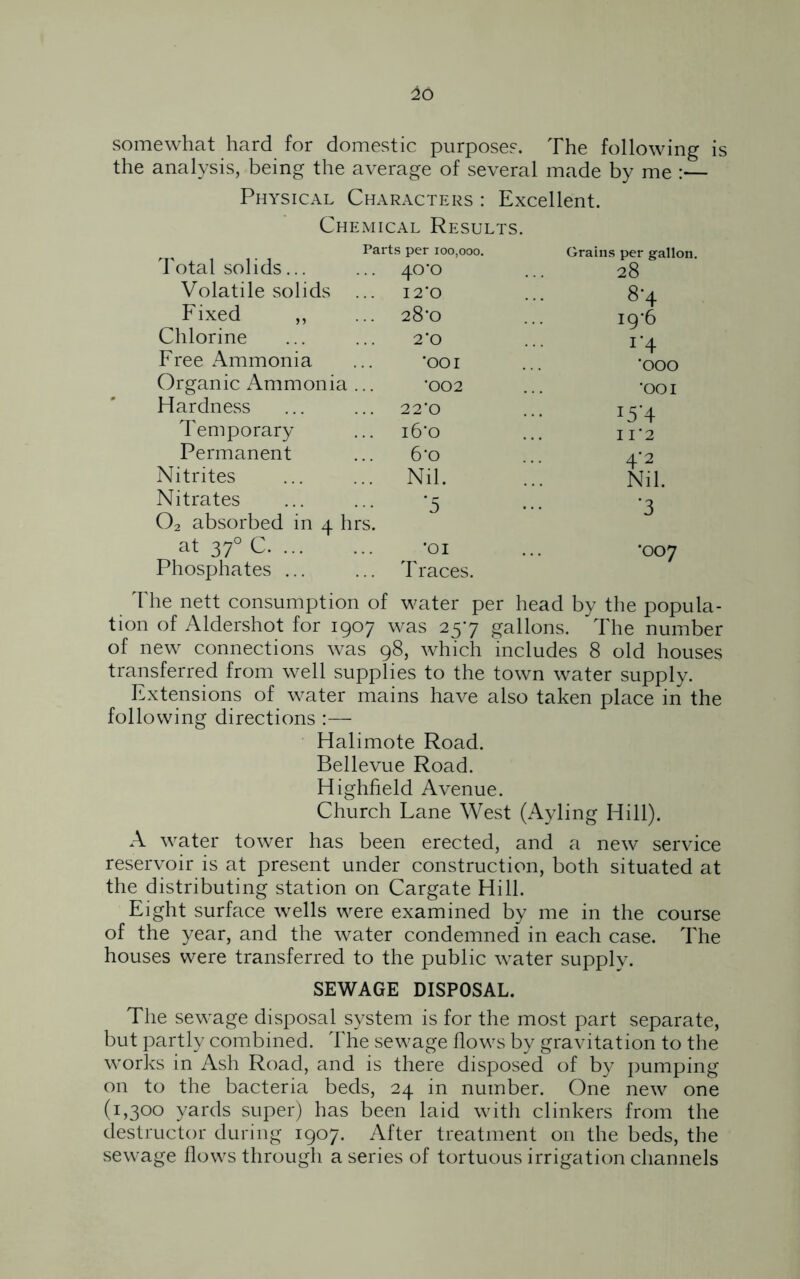 26 somewhat hard for domestic purposes. The following is the analysis, being the average of several made by me :— Physical Characters : Excellent. Chemical Results. Parts per 100,000. Grains per srallon. I otal solids.. . ... 40^ 28 Volatile solids I 2‘0 8-4 Fixed ,, ... 28*0 T 19*6 Chlorine 2*0 r4 '000 Free Ammonia 'OOI Organic Ammonia ... -002 •001 Hardness 22*0 i5’4 Temporary i6‘o 11*2 Permanent 6*o 4*2 Nitrites ... Nil. Nil. Nitrates 02 absorbed in 4 ■5 hrs. 3 at 370 C. ... Phosphates ... ■01 T races. •007 The nett consumption of water per head by the popula- tion of Aldershot for 1907 was 257 gallons. The number of new connections was 98, which includes 8 old houses transferred from well supplies to the town water supply. Extensions of water mains have also taken place in the following directions :— Halimote Road. Bellevue Road. Highfield Avenue. Church Lane West (Ayling Hill). A water tower has been erected, and a new service reservoir is at present under construction, both situated at the distributing station on Cargate Hill. Eight surface wells were examined by me in the course of the year, and the water condemned in each case. The houses were transferred to the public water supply. SEWAGE DISPOSAL. The sewage disposal system is for the most part separate, but partly combined. The sewage flows by gravitation to the works in Ash Road, and is there disposed of by pumping on to the bacteria beds, 24 in number. One new one (1,300 yards super) has been laid with clinkers from the destructor during 1907. After treatment on the beds, the sewage flows through a series of tortuous irrigation channels