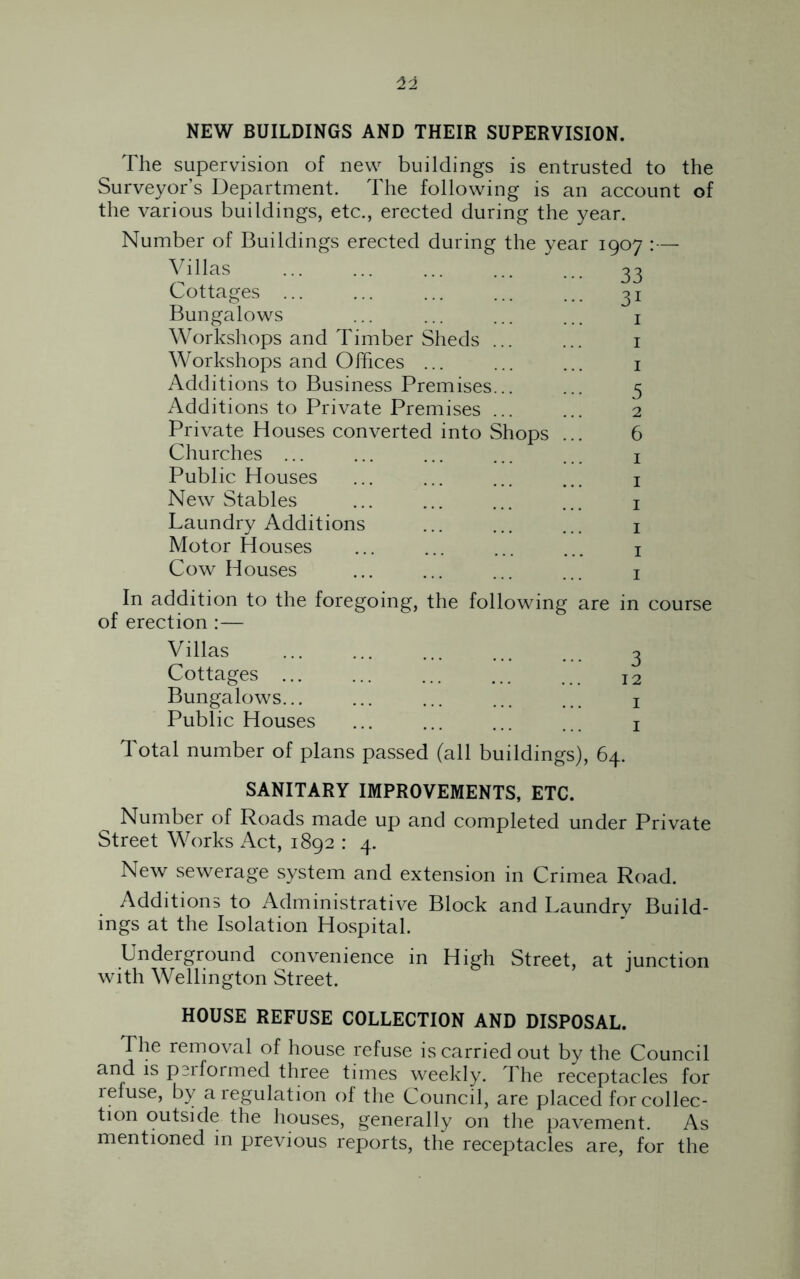 NEW BUILDINGS AND THEIR SUPERVISION. The supervision of new buildings is entrusted to the Surveyor’s Department. The following is an account of the various buildings, etc., erected during the year. Number of Buildings erected during the year 1907 :— Villas 33 Cottages ... ... ... ... ... 31 Bungalows ... ... ... ... 1 Workshops and Timber Sheds ... ... 1 Workshops and Offices ... ... ... 1 Additions to Business Premises... ... 5 Additions to Private Premises ... ... 2 Private Houses converted into Shops ... 6 Churches ... ... ... ... ... 1 Public Houses ... ... ... ... 1 New Stables ... ... ... ... 1 Laundry Additions ... ... ... 1 Motor Houses ... ... ... ... 1 Cow Houses ... ... ... ... 1 In addition to the foregoing, the following are in course of erection :— Villas Cottages ... Bungalows... Public Houses Total number of plans passed (all bui ldings), 64. SANITARY IMPROVEMENTS, ETC. Number of Roads made up and completed under Private Street Works Act, 1892 : 4. New sewerage system and extension in Crimea Road. Additions to Administrative Block and Laundry Build- ings at the Isolation Hospital. Underground convenience in High Street, at junction with Wellington Street. HOUSE REFUSE COLLECTION AND DISPOSAL. The removal of house refuse is carried out by the Council and is performed three times weekly. The receptacles for refuse, by a regulation of the Council, are placed for collec- tion outside the houses, generally on the pavement. As mentioned in previous reports, the receptacles are, for the
