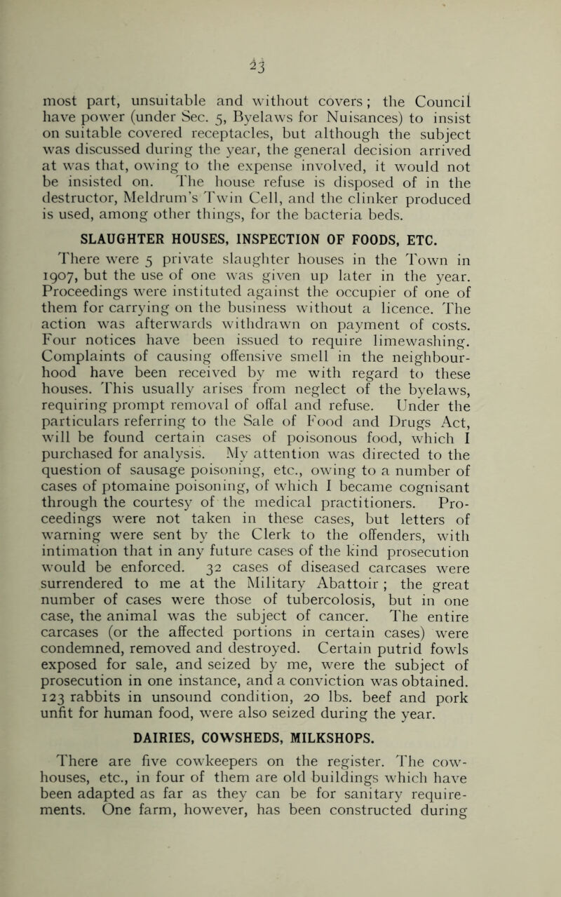 most part, unsuitable and without covers; the Council have power (under Sec. 5, Byelaws for Nuisances) to insist on suitable covered receptacles, but although the subject was discussed during the year, the general decision arrived at was that, owing to the expense involved, it would not be insisted on. The house refuse is disposed of in the destructor, Meldrum’s Twin Cell, and the clinker produced is used, among other things, for the bacteria beds. SLAUGHTER HOUSES, INSPECTION OF FOODS, ETC. There were 5 private slaughter houses in the Town in 1907, but the use of one was given up later in the year. Proceedings were instituted against the occupier of one of them for carrying on the business without a licence. The action was afterwards withdrawn on payment of costs. Four notices have been issued to require limewashing. Complaints of causing offensive smell in the neighbour- hood have been received by me with regard to these houses. This usually arises from neglect of the byelaws, requiring prompt removal of offal and refuse. Under the particulars referring to the Sale of Food and Drugs Act, will be found certain cases of poisonous food, which I purchased for analysis. My attention was directed to the question of sausage poisoning, etc., owing to a number of cases of ptomaine poisoning, of which I became cognisant through the courtesy of the medical practitioners. Pro- ceedings were not taken in these cases, but letters of warning were sent by the Clerk to the offenders, with intimation that in any future cases of the kind prosecution would be enforced. 32 cases of diseased carcases were surrendered to me at the Military Abattoir ; the great number of cases were those of tubercolosis, but in one case, the animal was the subject of cancer. The entire carcases (or the affected portions in certain cases) were condemned, removed and destroyed. Certain putrid fowls exposed for sale, and seized by me, were the subject of prosecution in one instance, and a conviction was obtained. 123 rabbits in unsound condition, 20 lbs. beef and pork unfit for human food, were also seized during the year. DAIRIES, COWSHEDS, MILKSHOPS. There are five cowkeepers on the register. The cow- houses, etc., in four of them are old buildings which have been adapted as far as they can be for sanitary require- ments. One farm, however, has been constructed during