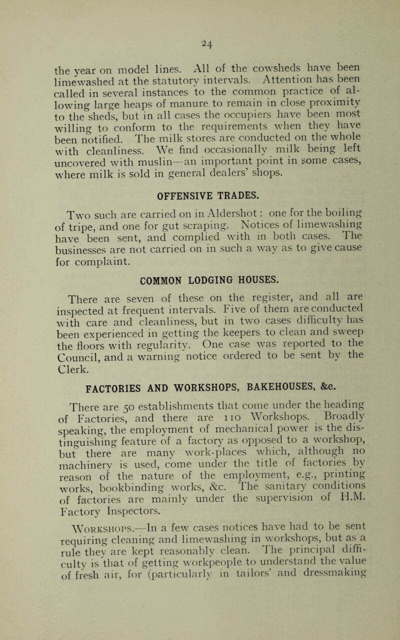 the year on model lines. All of the cowsheds have been limewashed at the statutory intervals. Attention has been called in several instances to the common practice of al- lowing large heaps of manure to remain in close proximity to the sheds, but in all cases the occupiers have been most willing to conform to the requirements when they have been notified. The milk stores are conducted on the whole with cleanliness. We find occasionally milk being left uncovered with muslin—an important point in some cases, where milk is sold in general dealers shops. OFFENSIVE TRADES. Two such are carried on in Aldershot: one for the boiling of tripe, and one for gut scraping. Notices of limewashing have been sent, and complied with in both cases. The businesses are not carried on in such a way as to give cause for complaint. COMMON LODGING HOUSES. There are seven of these on the register, and all are inspected at frequent intervals. Five of them are conducted with care and cleanliness, but in two cases difficulty has been experienced in getting the keepers to clean and sweep the floors with regularity. One case was reported to the Council, and a warning notice ordered to be sent by the Clerk. FACTORIES AND WORKSHOPS, BAKEHOUSES, &e. There are 50 establishments that come under the heading of Factories, and there are no Workshops. Broadly speaking, the employment of mechanical power is the dis- tinguishing feature of a factory as opposed to a workshop, but& there are many work-places which, although no machinerv is used, come under the title of factories by reason of the nature of the employment, e.g., printing works, bookbinding works, &c. The sanitary conditions of factories are mainly under the supervision of H.M. Factory Inspectors. Workshops.—In a few cases notices have had to be sent requiring cleaning and limewashing in workshops, but as a rule they are kept reasonably clean. The principal diffi- culty is that of getting workpeople to understand the value of fresh air, for (particularly in tailors’ and dressmaking