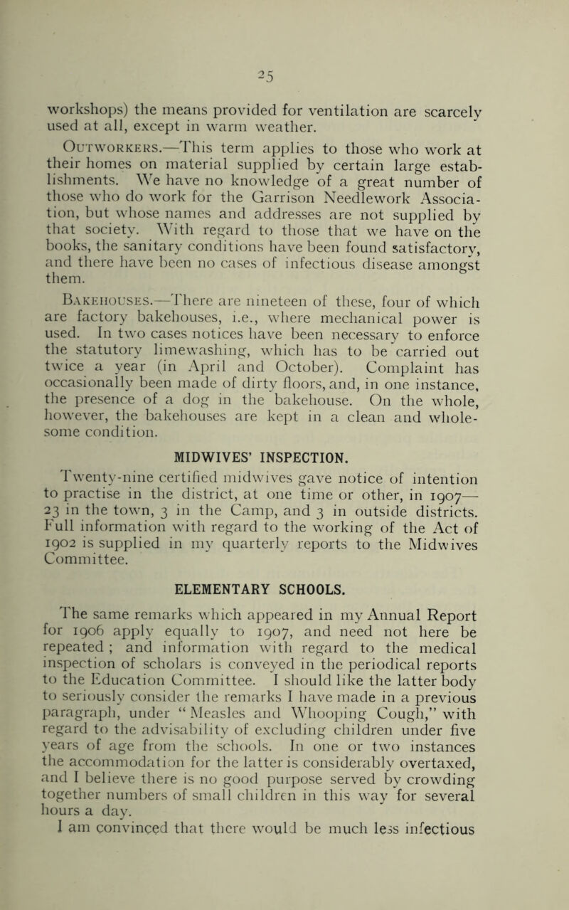 workshops) the means provided for ventilation are scarcely used at all, except in warm weather. Outworkers.—This term applies to those who work at their homes on material supplied by certain large estab- lishments. We have no knowledge of a great number of those who do work for the Garrison Needlework Associa- tion, but whose names and addresses are not supplied by that society. With regard to those that we have on the books, the sanitary conditions have been found satisfactory, and there have been no cases of infectious disease amongst them. Bakehouses.—There are nineteen of these, four of which are factory bakehouses, i.e., where mechanical power is used. In two cases notices have been necessary to enforce the statutory limewashing, which has to be carried out twice a year (in April and October). Complaint has occasionally been made of dirty floors, and, in one instance, the presence of a dog in the bakehouse. On the whole, however, the bakehouses are kept in a clean and whole- some condition. MIDWIVES’ INSPECTION. Twenty-nine certified midwives gave notice of intention to practise in the district, at one time or other, in 1907— 23 in the town, 3 in the Camp, and 3 in outside districts. Full information with regard to the working of the Act of 1902 is supplied in my quarterly reports to the Midwives Committee. ELEMENTARY SCHOOLS. The same remarks which appeared in my Annual Report for 1906 apply equally to 1907, and need not here be repeated ; and information with regard to the medical inspection of scholars is conveyed in the periodical reports to the Education Committee. I should like the latter body to seriously consider the remarks I have made in a previous paragraph, under “ Measles and Whooping Cough,” with regard to the advisability of excluding children under five years of age from the schools. In one or two instances the accommodation for the latter is considerably overtaxed, and I believe there is no good purpose served by crowding together numbers of small children in this way for several hours a day. I am convinced that there would be much less infectious