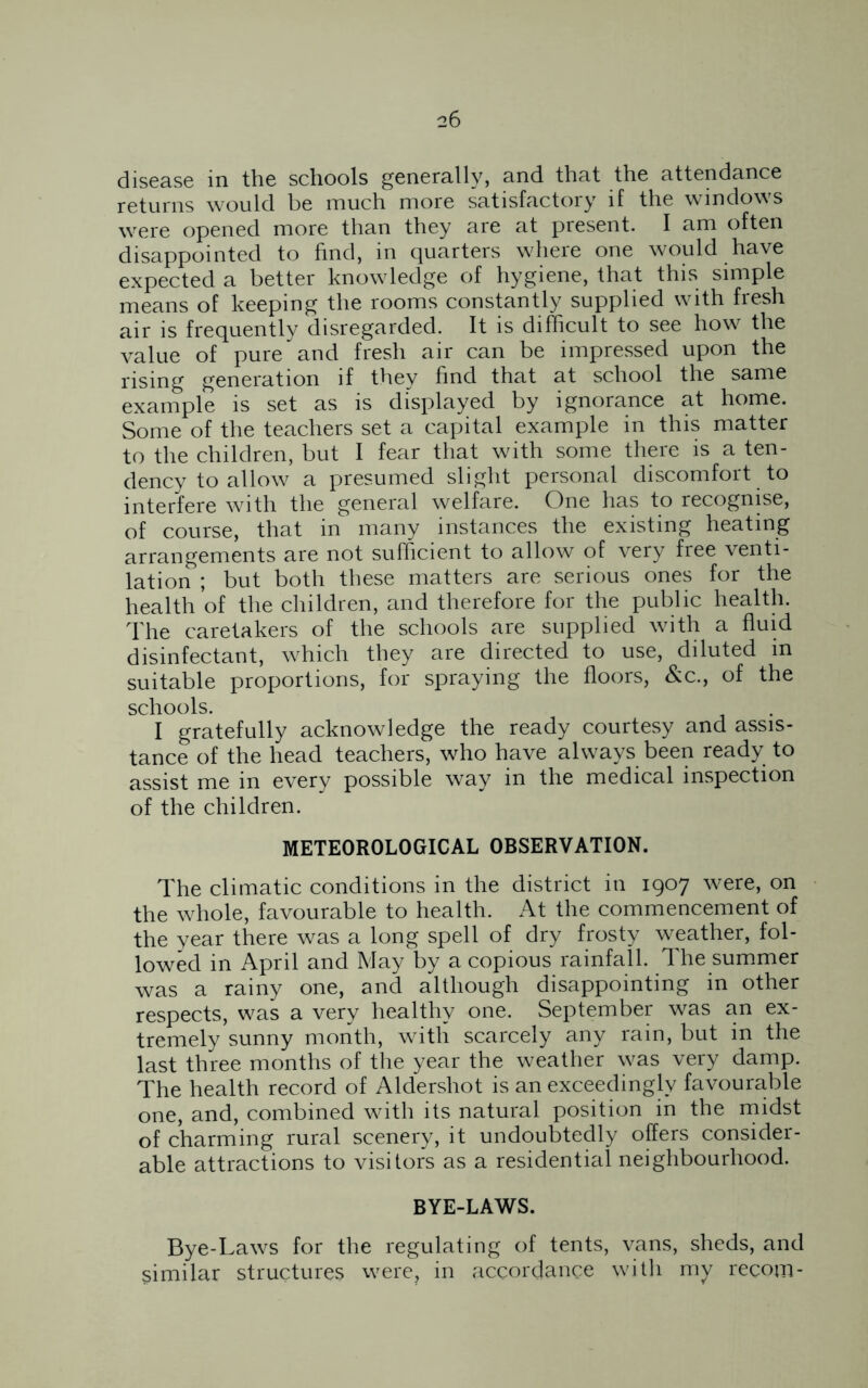 disease in the schools generally, and that the attendance returns would be much more satisfactory if the windows were opened more than they are at present. I am often disappointed to find, in quarters where one would have expected a better knowledge of hygiene, that this simple means of keeping the rooms constantly supplied with fresh air is frequently disregarded. It is difficult to see how the value of pure and fresh air can be impressed upon the rising generation if they find that at school the same example is set as is displayed by ignorance at home. Some of the teachers set a capital example in this matter to the children, but I fear that with some there is a ten- dency to allow a presumed slight personal discomfort to interfere with the general welfare. One has to recognise, of course, that in many instances the existing heating arrangements are not sufficient to allow of very free venti- lation ; but both these matters are serious ones for the health of the children, and therefore for the public health. The caretakers of the schools are supplied with a fluid disinfectant, which they are directed to use, diluted m suitable proportions, for spraying the floors, &c., of the schools. I gratefully acknowledge the ready courtesy and assis- tance of the head teachers, who have always been ready to assist me in every possible way in the medical inspection of the children. METEOROLOGICAL OBSERVATION. The climatic conditions in the district in 1907 were, on the whole, favourable to health. At the commencement of the year there was a long spell of dry frosty weather, fol- lowed in April and May by a copious rainfall. The summer was a rainy one, and although disappointing in other respects, was a very healthy one. September was an ex- tremely sunny month, with scarcely any rain, but in the last three months of the year the weather was very damp. The health record of Aldershot is an exceedingly favourable one, and, combined with its natural position in the midst of charming rural scenery, it undoubtedly offers consider- able attractions to visitors as a residential neighbourhood. BYE-LAWS. Bye-Laws for the regulating of tents, vans, sheds, and similar structures were, in accordance with my recom-