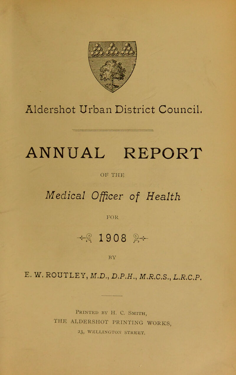 Aldershot Urban District Council. ANNUAL REPORT OF THE Medical Officer of Health 1908 E. W. ROUTLEY, M.D., D.P.H., M.R.C.S,, L.R.C.P. Printed bv h. c. Smith, iHJv ALDERSHOT PRINTING WORKS, 23, WELLINGTON STREET.