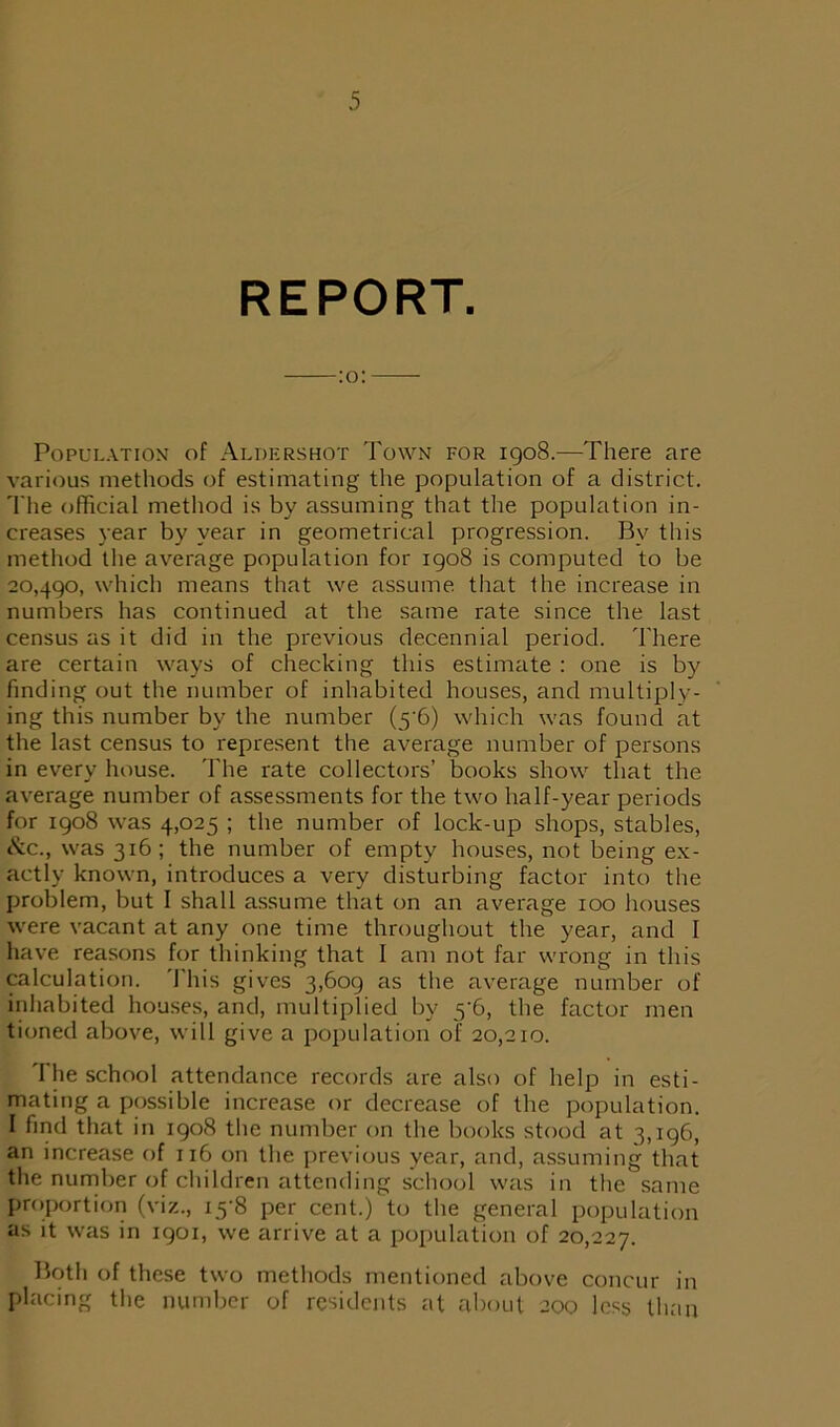 REPORT. :o: Population of Aldershot Town for 1908.—There are various methods of estimating the population of a district. The official method is by assuming that the population in- creases year by year in geometrical progression. Bv this method the average population for 1908 is computed to be 20,490, which means that we assume that the increase in numbers has continued at the same rate since the last census as it did in the previous decennial period. There are certain ways of checking this estimate : one is by finding out the number of inhabited houses, and multiply- ing this number by the number (5 6) which was found at the last census to represent the average number of persons in every house. The rate collectors’ books show that the average number of assessments for the two half-year periods for 1908 was 4,025 ; the number of lock-up shops, stables, etc., was 316; the number of empty houses, not being ex- actly known, introduces a very disturbing factor into the problem, but I shall assume that on an average 100 houses were vacant at any one time throughout the year, and I have reasons for thinking that I am not far wrong in this calculation. This gives 3,609 as the average number of inhabited houses, and, multiplied by 5’6, the factor men tioned above, will give a population of 20,210. The school attendance records are also of help in esti- mating a possible increase or decrease of the population. I find that in 1908 the number on the books stood at 3,196, an increase of 116 on the previous year, and, assuming that the number of children attending school was in the same proportion (viz., i5‘8 per cent.) to the general population as it was in 1901, we arrive at a population of 20,227. Both of these two methods mentioned above concur in placing the number of residents at about 200 less than