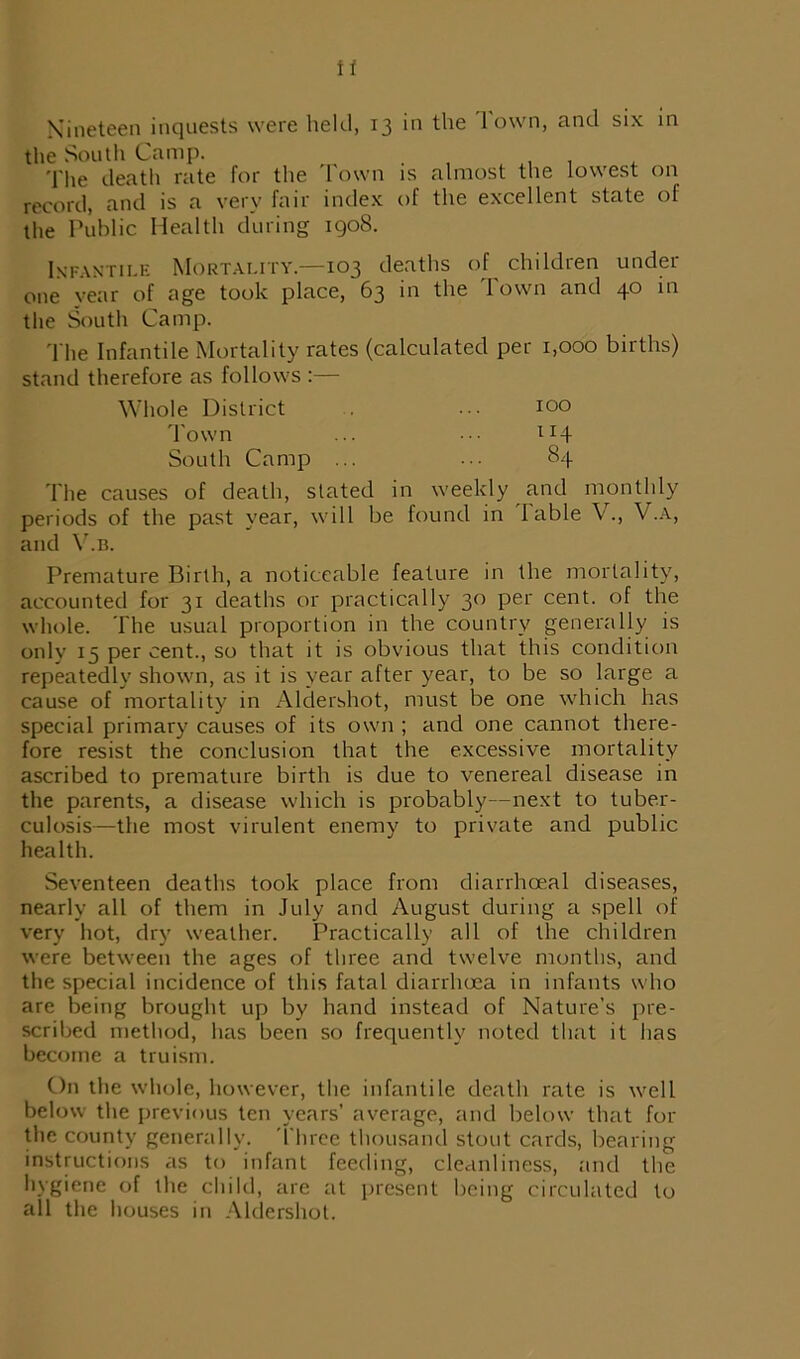 If Nineteen inquests were held, 13 in the town, and six in the South Camp. The death rate for the Town is almost the lowest on record, and is a very fair index of the excellent state of the Public Health during 1908. Infantile Mortality.—103 deaths of children under one year of age took place, 63 in the 1 own and 40 in the South Camp. The Infantile Mortality rates (calculated per 1,000 births) stand therefore as follows :— Whole District . ... 100 Town ... ••• South Camp ... ... 84 The causes of death, stated in weekly and monthly periods of the past year, will be found in fable V., V.A, and V.b. Premature Birth, a noticeable feature in the mortality, accounted for 31 deaths or practically 30 per cent, of the whole. The usual proportion in the country generally is only 15 per cent., so that it is obvious that this condition repeatedly shown, as it is year after year, to be so large a cause of mortality in Aldershot, must be one which has special primary causes of its own ; and one cannot there- fore resist the conclusion that the excessive mortality ascribed to premature birth is due to venereal disease in the parents, a disease which is probably—next to tuber- culosis—the most virulent enemy to private and public health. Seventeen deaths took place from diarrhceal diseases, nearly all of them in July and August during a spell of very hot, dry weather. Practically all of the children were between the ages of three and twelve months, and the special incidence of this fatal diarrhoea in infants who are being brought up by hand instead of Nature’s pre- scribed method, has been so frequently noted that it has become a truism. On the whole, however, the infantile death rate is well below the previous ten years’ average, and below that for the county generally. Three thousand stout cards, bearing instructions as to infant feeding, cleanliness, and the hygiene of the child, are at present being circulated to ad the houses in Aldershot.