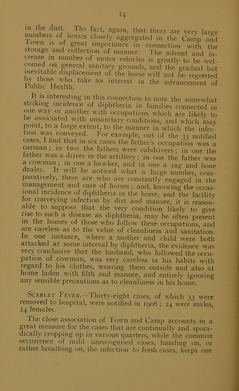 m the dust. The fact, again, that there are very large TnwnGlS ofph°rSSS close,y aggregated in the Camp and town is of gteat importance in connection with the storage and collection of manure. The advent and in ciease in number of motor vehicles is greatly to be wel- comed on general sanitary grounds, and the'gradual but inevitable displacement of the horse will not be regretted by hose who take an interest in the advancement of Fubhc Health. It is interesting in this connection to note the somewhat striking incidence of diphtheria in families connected in one way or another with occupations which are likely to be associated with unsanitary conditions, and which may point, to a large extent, to the manner in which the infec- tion was conveyed. For example, out of the 35 notified cases, I find that in six cases the father’s occupation was a carman ; in two the fathers were cabdrivers ; in one the lather was a driver in the artillery; in one the father was a cowman ; in one a hawker, and in one a rag and bone dealer. It will be noticed what a large number, com- paratively, there are who are constantly engaged in the management and care of horses ; and, knowing the occas- ional incidence of diphtheria in the horse, and the facility for conveying infection by dirt and manure, it is reason- able to suppose that the very condition likely to give rise to such a disease as diphtheria, may be often present in the homes of those who follow these occupations, and are careless as to the value of cleanliness and sanitation. In one instance, where a mother and child were botli attacked at some interval by diphtheria, the evidence was ^ conclusive that the husband, who followed the occu- pation of cowman, was very careless in his habits with legard to his clothes, wearing them outside and also at home laden with filth and manure, and entirelv ignoring any sensible precautions as to cleanliness in his house. Scarlet Fever.—Thirty-eight cases, of which 33 were lemoved to hospital, were notified in igoS ; 24 were males, 14 females. I he close association of I own and Camp accounts in a gieat measure for the cases that are continually and spora- dically cropping up in various quarters, while the common occurrence of mild unrecognised cases, handing on, or rather breathing on, the infection to fresh cases, keeps one
