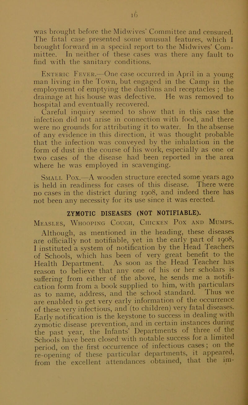 was brought before the Midwives’ Committee and censured. The fatal case presented some unusual features, which I brought forward in a special report to the Midwives’ Com- mittee. In neither of these cases was there any fault to find with tlie sanitary conditions. Enteric Fever.—One case occurred in April in a young man living in the Town, but engaged in the Camp in the employment of emptying the dustbins and receptacles ; the drainage at his house was defective. He was removed to hospital and eventually recovered. Careful inquiry seemed to show that in this case the infection did not arise in connection with food, and there were no grounds for attributing it to water. In the absense of any evidence in this direction, it was thought probable that the infection was conveyed by the inhalation in the form of dust in the course of his work, especially as one or two cases of the disease had been reported in the area where he was employed in scavenging. Small Pox.—A wooden structure erected some years ago is held in readiness for cases of this disease. There were no cases in the district during 1908, and indeed there has not been any necessity for its use since it was erected. ZYMOTIC DISEASES (NOT NOTIFIABLE). Measles, Whooping Cough, Chicken Pox and Mumps. Although, as mentioned in the heading, these diseases are officially not notifiable, yet in the early part of 1908, I instituted a system of notification by the Head Teachers of Schools, which has been of very great benefit to the Health Department. As soon as the Head Teacher has reason to believe that any one of his or her scholars is suffering from either of the above, he sends me a notifi- cation form from a book supplied to him, with particulars as to name, address, and the school standard. 1 hus we are enabled to get verv early information of the occurrence of these verv infectious, and'(to children) very fatal diseases. Early notification is the keystone to success in dealing with zymotic disease prevention, and in certain instances during the past year, the Infants’ Departments of three of the Schools have been closed with notable success for a limited period, on the first occurrence of infectious cases; on the re-opening of these particular departments, it appeared, from the excellent attendances obtained, that the ini-