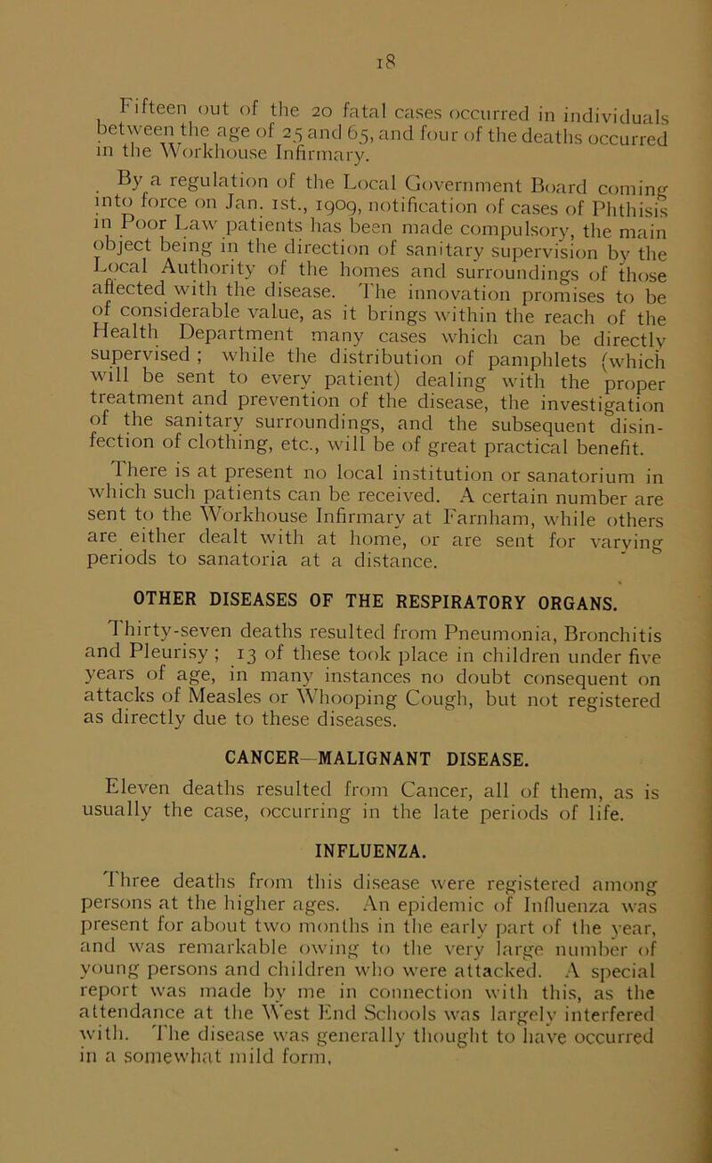 l ifteen out of the 20 fatal cases occurred in individuals between the age of 25 and 65, and four of the deaths occurred in the Workhouse Infirmary. By a regulation of the Local Government Board coming into force on Jan. 1st., 1909, notification of cases of Phthisis in Poor Law patients has been made compulsory, the main object being in the direction of sanitary supervision by the Local Authority of the homes and surroundings of those affected with the disease. The innovation promises to be of considerable value, as it brings within the reach of the Health Department many cases which can be directly supervised ; while the distribution of pamphlets (which will be sent to every patient) dealing with the proper treatment and prevention of the disease, the investigation of the sanitary surroundings, and the subsequent disin- fection of clothing, etc., will be of great practical benefit. I here is at present no local institution or sanatorium in which such patients can be received. A certain number are sent to the Workhouse Infirmary at Farnham, while others are eithei dealt with at home, or are sent for varying periods to sanatoria at a distance. OTHER DISEASES OF THE RESPIRATORY ORGANS. I hirty-seven deaths resulted from Pneumonia, Bronchitis and Pleurisy ; 13 of these took place in children under five years of age, in many instances no doubt consequent on attacks of Measles or Whooping Cough, but not registered as directly due to these diseases. CANCER^M ALIGN ANT DISEASE. Eleven deaths resulted from Cancer, all of them, as is usually the case, occurring in the late periods of life. INFLUENZA. 1 hree deaths from this disease were registered among persons at the higher ages. An epidemic of Influenza was present for about two months in the early part of the year, and was remarkable owing to the very large number of young persons and children who were attacked. A special report was made by me in connection with this, as the attendance at the West End Schools was largely interfered with. 'File disease was generally thought to have occurred in a somewhat mild form.