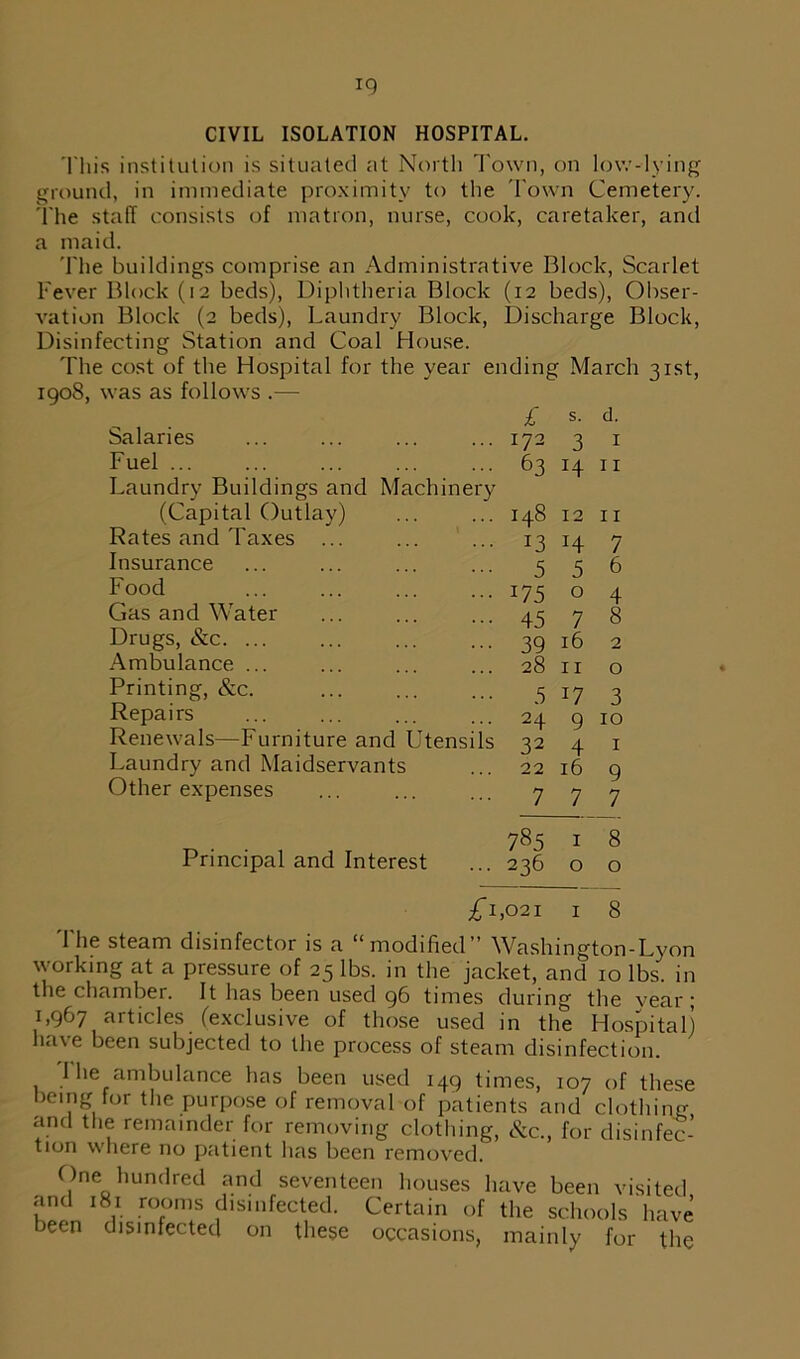 This institution is situated at North Town, on low-lying ground, in immediate proximity to the Town Cemetery. The staff consists of matron, nurse, cook, caretaker, and a maid. The buildings comprise an Administrative Block, Scarlet Fever Block (12 beds), Diphtheria Block (12 beds), Obser- vation Block (2 beds), Laundry Block, Discharge Block, Disinfecting Station and Coal House. The cost of the Hospital for the year ending March 31st, 1908, was as follows .— £ s. d. Salaries ... 172 3 I Fuel ... 63 14 11 Laundry Buildings and Machinery (Capital Outlay) ... 148 12 11 Rates and Taxes ... ... 13 14 7 Insurance 5 5 6 Food ••• 175 0 4 Gas and Water ••• 45 7 8 Drugs, &c. ... ••• 39 16 2 Ambulance ... 28 11 0 Printing, &c. 5 17 3 Repairs ... 24 9 10 Renewals—Furniture and Utensils 22 4 1 Laundry and Maidservants 22 16 9 Other expenses ... 7 7 7 785 1 8 Principal and Interest ... 236 0 0 £1,021 1 8 The steam disinfector is a “modified” Washington-Lyon working at a pressure of 25 lbs. in the jacket, and 10 lbs. in the chamber. It has been used 96 times during the vear; 1,967 articles (exclusive of those used in the Hospital) have been subjected to the process of steam disinfection. 1 he ambulance has been used 149 times, 107 of these being for the purpose of removal of patients and clothing and the remainder for removing clothing, &c., for disinfec- tion where no patient has been removed. One hundred and seventeen houses have been visited and 181 rooms disinfected. Certain of the schools have been disinfected on these occasions, mainly for the