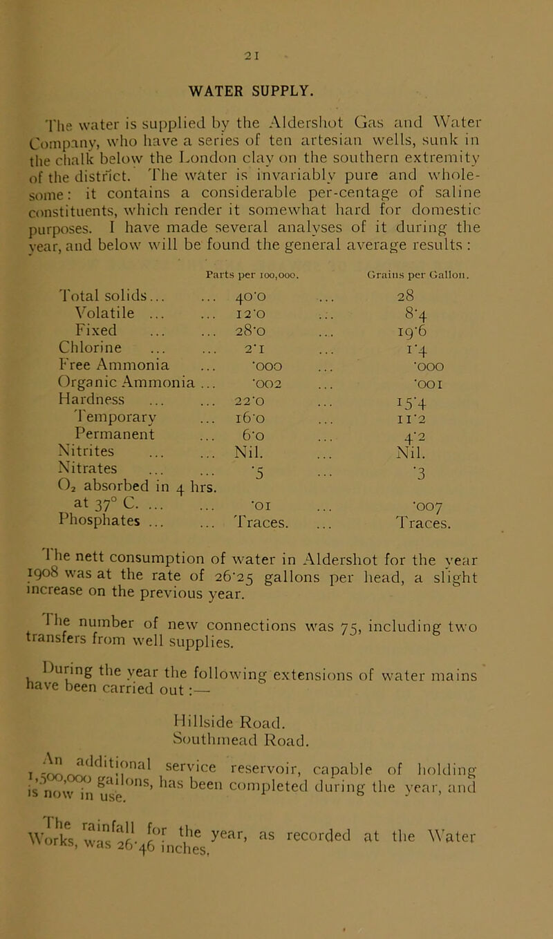 WATER SUPPLY. The water is supplied by the Aldershot Gas and Water Company, who have a series of ten artesian wells, sunk in the chalk below the London clay on the southern extremity of the district. The water is invariably pure and whole- some: it contains a considerable per-centage of saline constituents, which render it somewhat hard for domestic purposes. I have made several analyses of it during the vear, and below will be found the general average results : Parts per 100,000. Grains per Gallon Total solids... .. 40-0 28 Volatile ... 12 O 8-4 Fixed .. 28'0 19-6 Chlorine 2’ I i*4 Free Ammonia ooo OOO Organic Ammonia 002 OOI Hardness 220 I5’+ Temporary l6'0 I I 2 Permanent 6o 4'i 2 Nitrites .. Nil. Nil. Nitrates -5 -3 02 absorbed in 4 hi s. at 370 C OI -007 Phosphates ... .. 'braces. Traces. 1 he nett consumption of water in Aldershot for the vear 1908 was at the rate of 26-25 gallons per head, a slight increase on the previous year. 1 he number of new connections was 75, including two transfers from well supplies. During the year the following extensions of water mains have been carried out:— Hillside Road. Soutlunead Road. i -^JLddit!?nal serv*ce reservoir, capable of holding is'nmv '° ga,lons’ *ias keen completed during the year, and ■:> now in use. 0 J ’ The Works, rainfall for the was 26-46 inches, year, as recorded at the Water