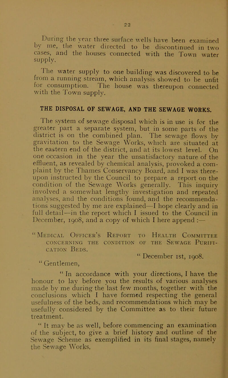 During Ihe year three surface wells have been examined by me, the water directed to be discontinued in two cases, and the houses connected with the Town water supply. 1 he water supply to one building was discovered to be from a running stream, which analysis showed to be unfit lor consumption. 1 lie house was thereupon connected with the Town supply. THE DISPOSAL OF SEWAGE, AND THE SEWAGE WORKS. T he system of sewage disposal which is in use is for the greater part a separate system, but in some parts of the district is on the combined plan. The sewage flows by gravitation to the Sewage Works, which are situated at the eastern end of the district, and at its lowest level. On one occasion in the year the unsatisfactory nature of the effluent, as revealed by chemical analysis, provoked a com- plaint by the Thames Conservancy Board, and I was there- upon instructed by the Council to prepare a report on the condition of the Sewage Works generally. This inquiry involved a somewhat lengthy investigation and repeated analyses, and the conditions found, and the recommenda- tions suggested by me are explained—I hope clearly and in full detail—in the report which I issued to the Council in December, 1908, and a copy of which I here append :— “Medical Officer’s Report to Health Committee CONCERNING THE CONDITION OF THE Sf.WAGE PURIFI- CATION Beds. “ December 1st, 1908. “ Gentlemen, “ In accordance with your directions, I have the honour to lay before you the results of various analyses made by me during the last few months, together with the conclusions which I have formed respecting the general usefulness of the beds, and recommendations which may be usefully considered by the Committee as to their future treatment. “ It may be as well, before commencing an examination of the subject, to give a brief history and outline of the Sewage Scheme as exemplified in its final stages, namely the Sewage Works,