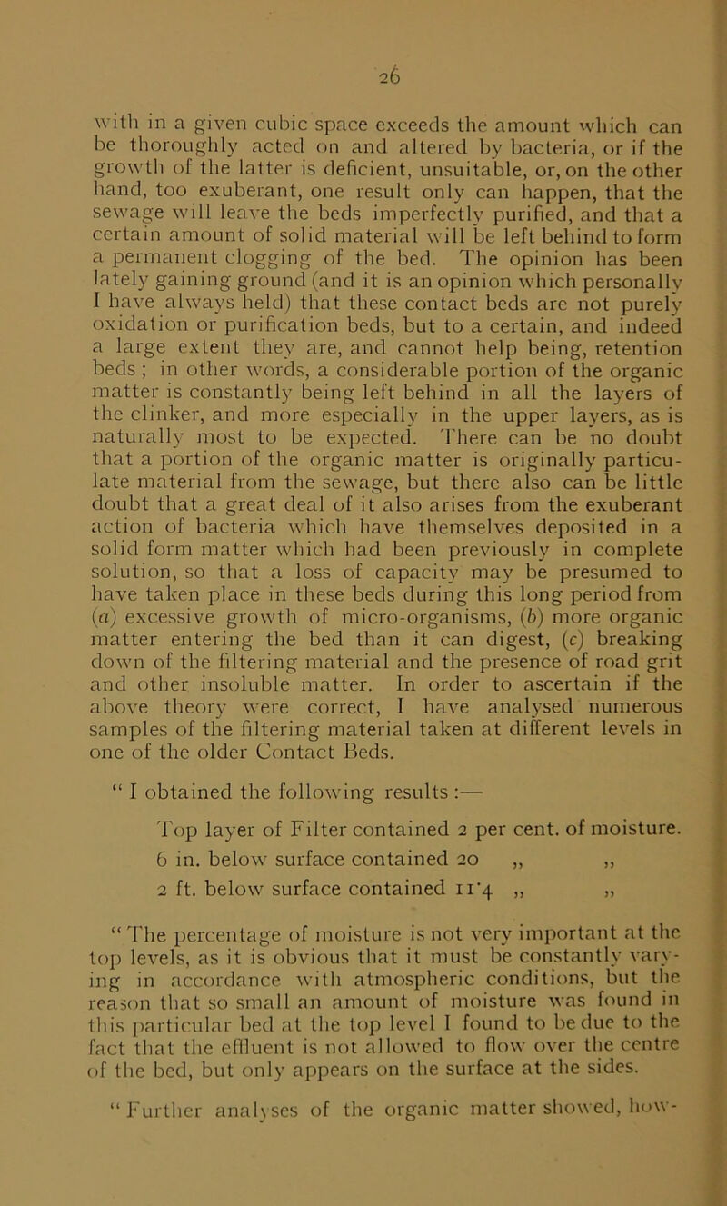 with in a given cubic space exceeds the amount which can be thoroughly acted on and altered by bacteria, or if the growth of the latter is deficient, unsuitable, or, on the other hand, too exuberant, one result only can happen, that the sewage will leave the beds imperfectly purified, and that a certain amount of solid material will be left behind to form a permanent clogging of the bed. The opinion has been lately gaining ground (and it is an opinion which personally 1 have always held) that these contact beds are not purely oxidation or purification beds, but to a certain, and indeed a large extent they are, and cannot help being, retention beds ; in other words, a considerable portion of the organic matter is constantly being left behind in all the layers of the clinker, and more especially in the upper layers, as is naturally most to be expected. There can be no doubt that a portion of the organic matter is originally particu- late material from the sewage, but there also can be little doubt that a great deal of it also arises from the exuberant action of bacteria which have themselves deposited in a solid form matter which had been previously in complete solution, so that a loss of capacity may be presumed to have taken place in these beds during this long period from (a) excessive growth of micro-organisms, (b) more organic matter entering the bed than it can digest, (c) breaking down of the filtering material and the presence of road grit and other insoluble matter. In order to ascertain if the above theory were correct, I have analysed numerous samples of the filtering material taken at different levels in one of the older Contact Beds. “ I obtained the following results :— 'fop layer of Filter contained 2 per cent, of moisture. 6 in. below surface contained 20 „ „ 2 ft. below surface contained 11*4 „ „ “ The percentage of moisture is not very important at the top levels, as it is obvious that it must be constantly vary- ing in accordance with atmospheric conditions, but the reason that so small an amount of moisture was found in this particular bed at the top level I found to be due to the fact that the effluent is not allowed to flow over the centre of the bed, but only appears on the surface at the sides. “Further analyses of the organic matter showed, how-