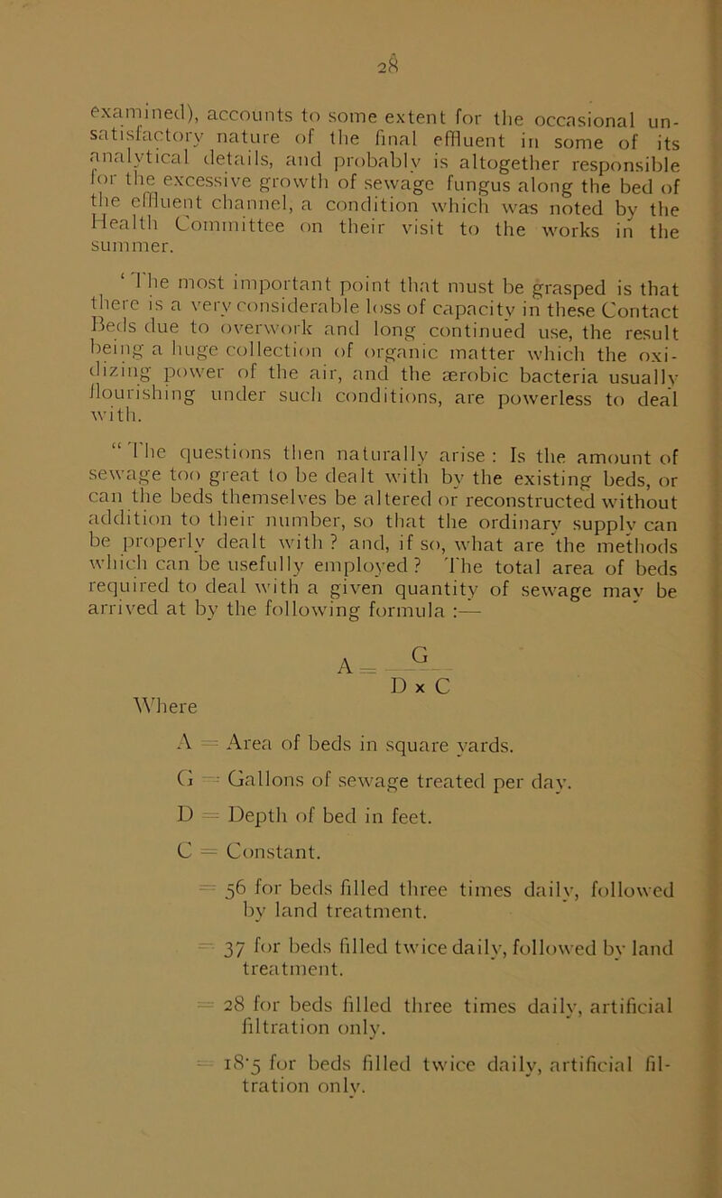 examined), accounts to some extent for the occasional un- satisfactory nature of the final effluent in some of its analytical details, and probably is altogether responsible lor the excessive growth of sewage fungus along the bed of the effluent channel, a condition which was noted by the Health Committee on their visit to the works in the summer. ‘The most important point that must be grasped is that theie is a very considerable loss of capacity in these Contact Beds due to overwork and long continued use, the result being a huge collection of organic matter which the oxi- dizing powei of the air, and the aerobic bacteria usually nourishing under such conditions, are powerless to deal with. “The questions then naturally arise: Is the amount of sewage too great to be dealt with by the existing beds, or can the beds themselves be altered or reconstructed without addition to their number, so that the ordinary supply can be properly dealt with? and, if so, what are‘the methods which can be usefully employed? The total area of beds required to deal with a given quantity of sewage mav be arrived at by the following formula Where A = -G D x C A Area of beds in square vards. C — Gallons of sewage treated per day. D — Depth of bed in feet. C = Constant. 56 for beds filled three times daily, followed by land treatment. 37 for beds filled twice daily, followed by land treatment. 28 for beds filled three times daily, artificial filtration only. i8'5 for beds filled twice daily, artificial fil- tration only.