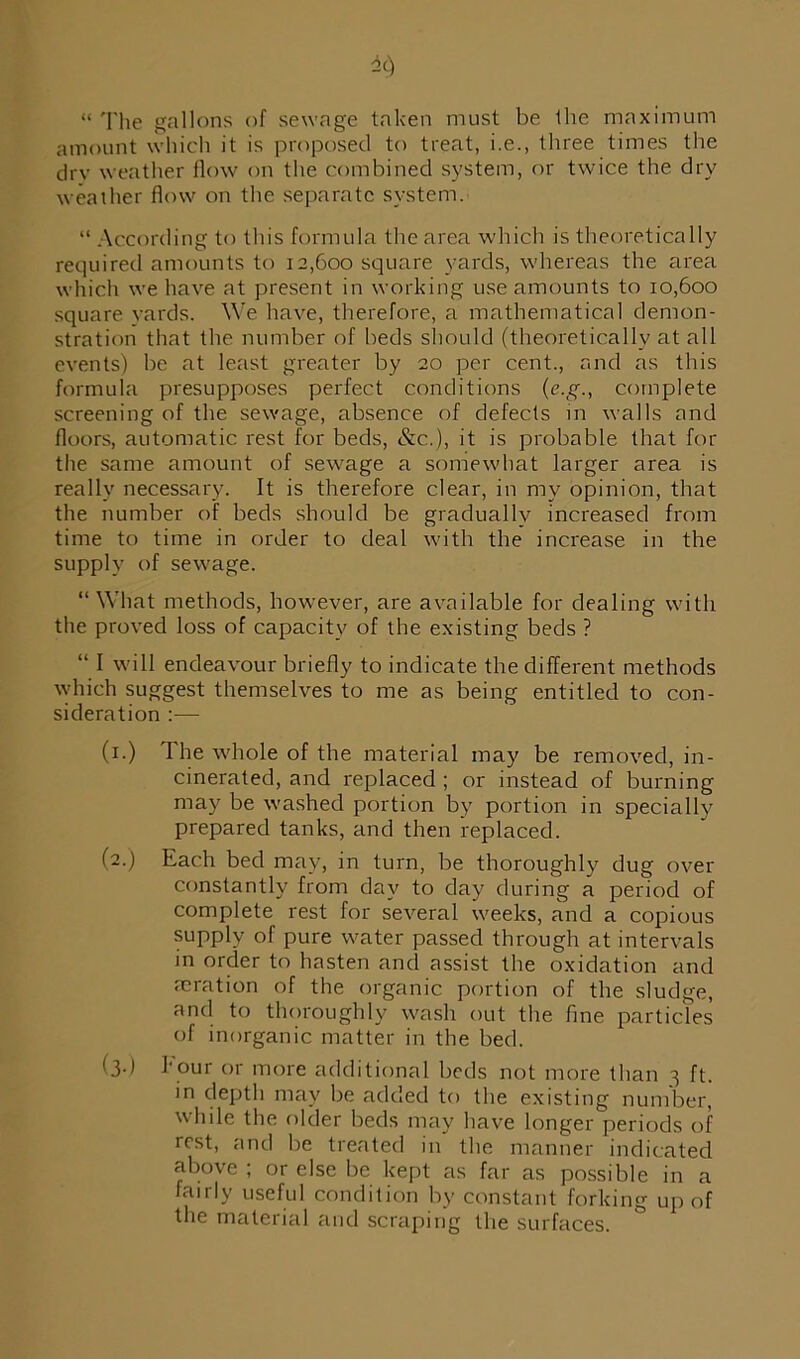« The gallons of sewage taken must be the maximum amount which it is proposed to treat, i.e., three times the dry weather flow on the combined system, or twice the dry weather flow on the separate system. “ According to this formula the area which is theoretically required amounts to 12,600 square yards, whereas the area which we have at present in working use amounts to 10,600 square yards. We have, therefore, a mathematical demon- stration that the number of beds should (theoretically at all events) be at least greater by 20 per cent., and as this formula presupposes perfect conditions (e.g., complete screening of the sewage, absence of defects in walls and floors, automatic rest for beds, &c.), it is probable that for the same amount of sewage a somewhat larger area is really necessary. It is therefore clear, in my opinion, that the number of beds should be gradually increased from time to time in order to deal with the increase in the supply of sewage. “What methods, however, are available for dealing with the proved loss of capacity of the existing beds ? “ I will endeavour briefly to indicate the different methods which suggest themselves to me as being entitled to con- sideration :— (x.) The whole of the material may be removed, in- cinerated, and replaced ; or instead of burning may be washed portion by portion in specially prepared tanks, and then replaced. (2.) Each bed may, in turn, be thoroughly dug over constantly from day to day during a period of complete rest for several weeks, and a copious supply of pure water passed through at intervals in order to hasten and assist the oxidation and reration of the organic portion of the sludge, and to thoroughly wash out the fine particles of inorganic matter in the bed. (3d flour or more additional beds not more than 3 ft. in depth may be added to the existing number, while the older beds may have longer periods of rest, and be treated in the manner indicated above ; or else be kept as far as possible in a fairly useful condition by constant forking up of the material and scraping the surfaces.