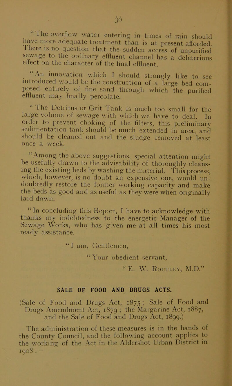 “ Hie overflow water entering in times of rain should have more adequate treatment than is at present afforded. 1 here is no question that the sudden access of unpurified sewage to the ordinary effluent channel has a deleterious effect on the character of the final effluent. “An innovation which I should strongly like to see introduced would be the construction of a large bed com- posed entirely of fine sand through which the purified effluent may finally percolate. 1 he Detritus or Grit Tank is much too small for the large volume of sewage with which we have to deal. In order to prevent choking of the filters, this preliminary sedimentation tank should be much extended in area, and should be cleaned out and the sludge removed at least once a week. “Among the above suggestions, special attention might be usefully drawn to the advisability of thoroughly cleans- ing the existing beds by washing the material. This process, which, however, is no doubt an expensive one, would un- doubtedly restore the former working capacity and make the beds as good and as useful as thev were when originally laid down. “ In concluding this Report, I have to acknowledge with thanks my indebtedness to the energetic Manager of the Sewage Works, who has given me at all times his most ready assistance. “ I am, Gentlemen, “ Your obedient servant, “ E. W. Routley, M.D.” SALE OF FOOD AND DRUGS ACTS. (Sale of Food and Drugs Act, 1875 ; Sale of Food and Drugs Amendment Act, 1879 ; the Margarine Act, 1887, and the Sale of Food and Drugs Act, 1899.) The administration of these measures is in the hands of the County Council, and the following account applies to the working of the Act in the Aldershot Urban District in 190S : —