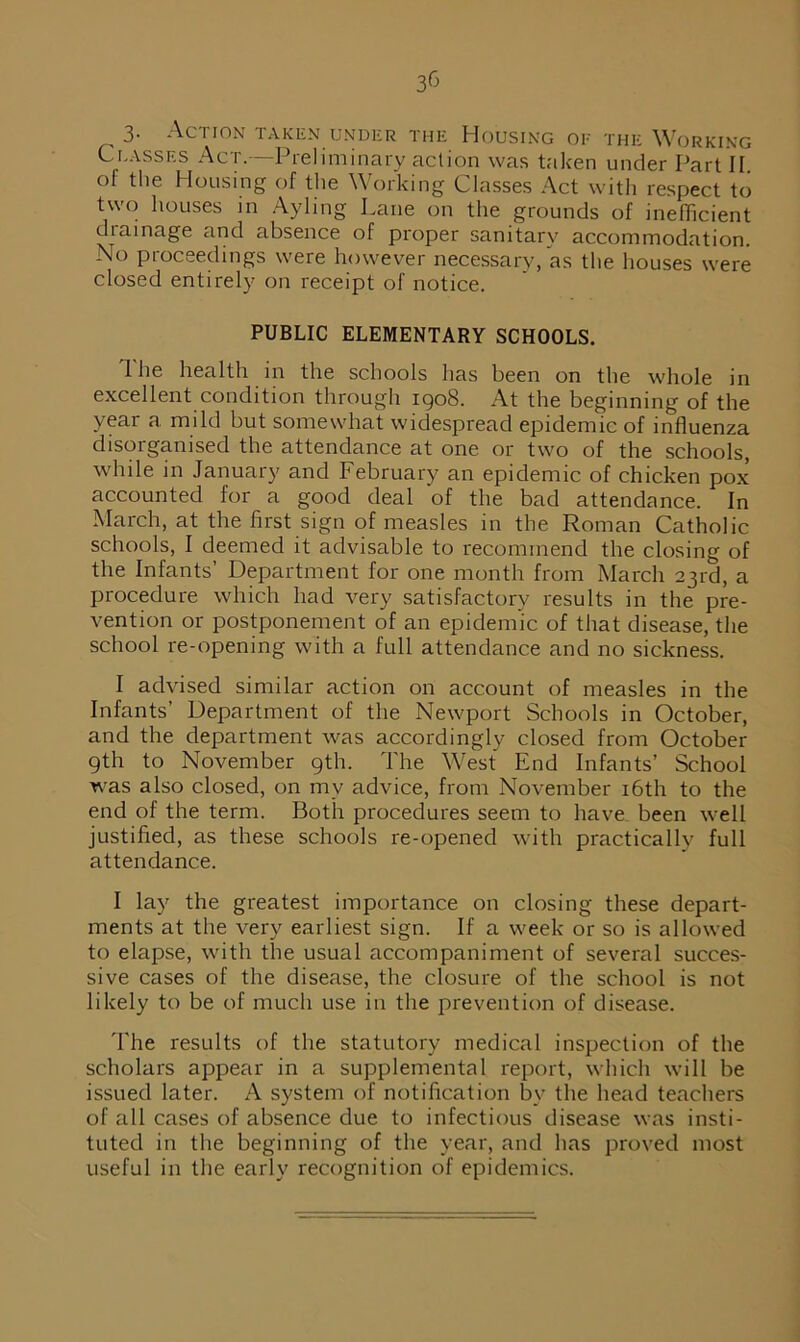 3- Action taken under the Housing of the Working Classes Act.—Preliminary action was taken under Part II ol the Housing of the Working Classes Act with respect to two houses in Ayling Lane on the grounds of inefficient drainage and absence of proper sanitary accommodation. No proceedings were however necessary, as the houses were closed entirely on receipt of notice. PUBLIC ELEMENTARY SCHOOLS. The health in the schools has been on the whole in excellent condition through 1908. At the beginning of the year a mild but somewhat widespread epidemic of influenza disorganised the attendance at one or two of the schools, while in January and February an epidemic of chicken pox accounted for a good deal of the bad attendance. In March, at the first sign of measles in the Roman Catholic schools, I deemed it advisable to recommend the closing of the Infants’ Department for one month from March 23rd, a procedure which had very satisfactory results in the pre- vention or postponement of an epidemic of that disease, the school re-opening with a full attendance and no sickness. I advised similar action on account of measles in the Infants’ Department of the Newport Schools in October, and the department was accordingly closed from October gth to November 9th. The West End Infants’ School was also closed, on mv advice, from November 16th to the end of the term. Both procedures seem to have been well justified, as these schools re-opened with practically full attendance. I lay the greatest importance on closing these depart- ments at the very earliest sign. If a week or so is allowed to elapse, with the usual accompaniment of several succes- sive cases of the disease, the closure of the school is not likely to be of much use in the prevention of disease. The results of the statutory medical inspection of the scholars appear in a supplemental report, which will be issued later. A system of notification by the head teachers of all cases of absence due to infectious disease was insti- tuted in the beginning of the year, and has proved most useful in the early recognition of epidemics.