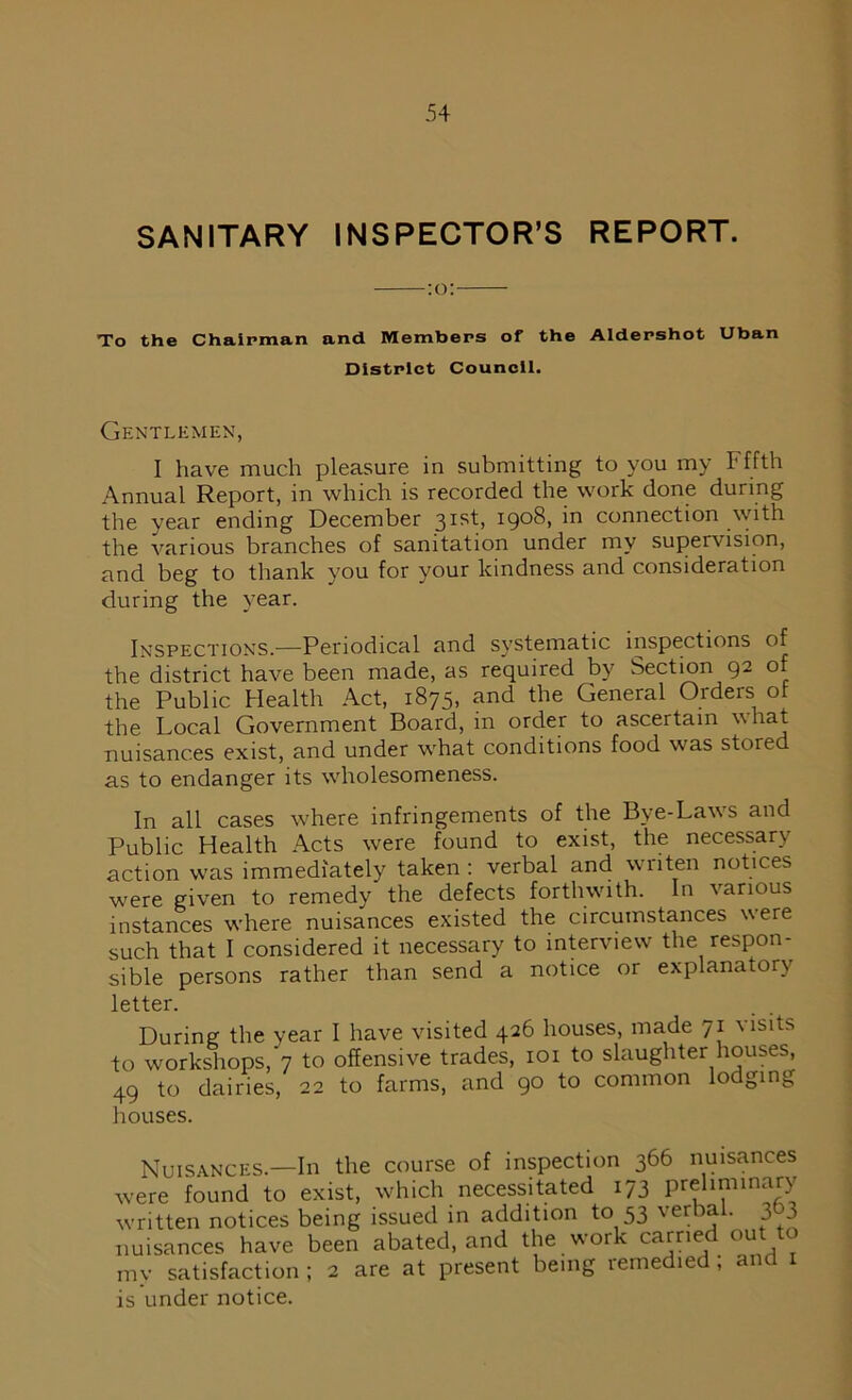 SANITARY INSPECTOR’S REPORT. :o: To the Chairman and Members of the Aldershot Uban District Council. Gentlemen, I have much pleasure in submitting to you my Fffth Annual Report, in which is recorded the work done during the year ending December 3Isb I9°8, in connection with the various branches of sanitation under my supervision, and beg to thank you for your kindness and consideration during the year. Inspections.—Periodical and systematic inspections of the district have been made, as required by Section 92 of the Public Health Act, 1875, and the General Orders ot the Local Government Board, in order to ascertain what nuisances exist, and under what conditions food was stored as to endanger its wholesomeness. In all cases where infringements of the Bye-Laws and Public Health Acts were found to exist, the necessary action was immediately taken : verbal and writen notices were given to remedy the defects forthwith. In various instances where nuisances existed the circumstances were such that I considered it necessary to interview the respon- sible persons rather than send a notice or explanatory letter. During the year I have visited 426 houses, made 71 visits to workshops, 7 to offensive trades, 101 to slaughter houses, 49 to dairies, 22 to farms, and 90 to common lodging houses. Nuisances.—In the course of inspection 366 nuisances were found to exist, which necessitated 173 preliminary written notices being issued in addition to 53 verbal. 3 3 nuisances have been abated, and the work carried out to my satisfaction ; 2 are at present being remedied; and 1 is under notice.