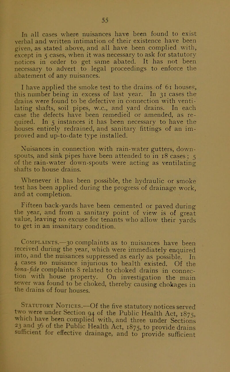 In all cases where nuisances have been found to exist verbal and written intimation of their existence have been given, as stated above, and all have been complied with, except in 5 cases, when it was necessary to ask for statutory notices in order to get same abated. It has not been necessary to advert to legal proceedings to enforce the abatement of any nuisances. I have applied the smoke test to the drains of 61 houses, this number being in excess of last year. In 31 cases the drains were found to be defective in connection with venti- lating shafts, soil pipes, w.c., and yard drains. In each case the defects have been remedied or amended, as re- quired. In 5 instances it has been necessary to have the houses entirely redrained, and sanitary fittings of an im- proved and up-to-date type installed. Nuisances in connection with rain-water gutters, down- spouts, and sink pipes have been attended to in 18 cases ; 5 of the rain-water down-spouts were acting as ventilating shafts to house drains. Whenever it has been possible, the hydraulic or smoke test has been applied during the progress of drainage work, and at completion. Fifteen back-yards have been cemented or paved during the year, and from a sanitary point of view is of great value, leaving no excuse for tenants who allow their yards to get in an insanitary condition. Complaints.—30 complaints as to nuisances have been received during the year, which were immediately enquired into, and the nuisances suppressed as early as possible. In 4 cases no nuisance injurious to health existed. Of the bona-fide complaints S related to choked drains in connec- tion with house property. On investigation the main sewer was found to be choked, thereby causing chokages in the drains of four houses. Statutory Notices.—Of the five statutory notices served two were under Section 94 of the Public Health Act, 1875, which have been complied with, and three under Sections 23flin.d 36 °f the Public Health Act, 1875, to provide drains sufficient for effective drainage, and to provide sufficient
