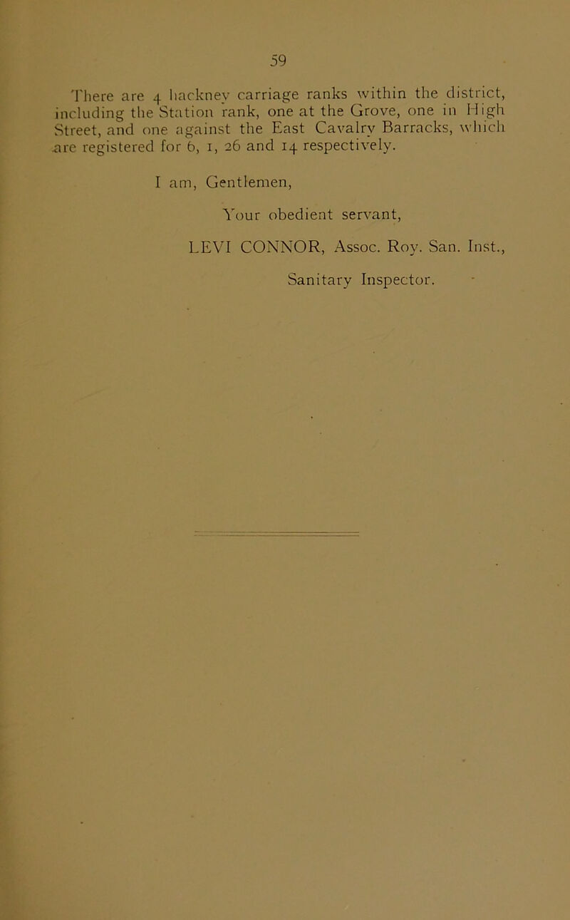 There are 4 hackney carriage ranks within the district, including the Station rank, one at the Grove, one in High Street, and one against the East Cavalry Barracks, which .are registered for b, 1, 26 and 14 respectively. I am, Gentlemen, Your obedient servant, LEVI CONNOR, Assoc. Roy. San. Inst., Sanitary Inspector.
