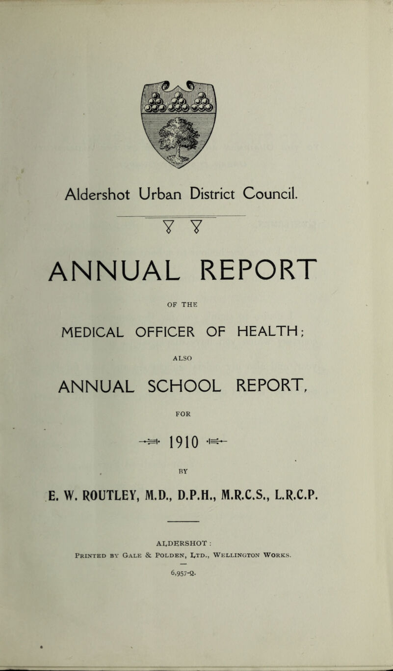 Aldershot Urban District Council. Y Y ANNUAL REPORT OF THE MEDICAL OFFICER OF HEALTH; ALSO ANNUAL SCHOOL REPORT, FOR 1910 -1^ E. W. ROUTLEY, M.D., D.P.H., M.R.C.S., LR.C.P. ALDERSHOT: Printed by Gale & Polden, Ltd., Wellington Works. 6,957-Q.