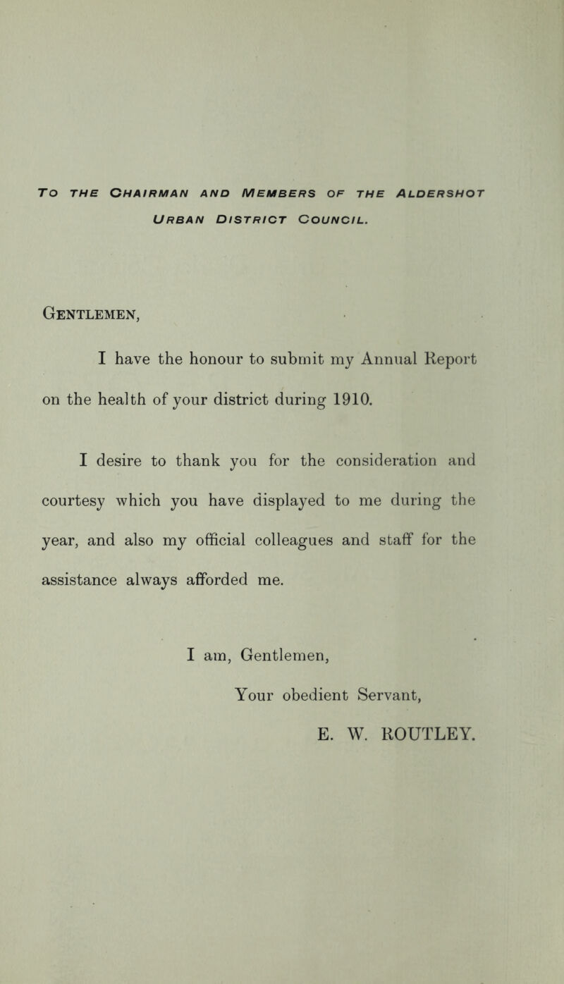 To THE Chairman and members of the Aldershot Urban district Council. Gentlemen, I have the honour to submit my Annual Report on the health of your district during 1910. I desire to thank you for the consideration and courtesy which you have displayed to me during the year, and also my official colleagues and staff for the assistance always afforded me. I am. Gentlemen, Your obedient Servant, E. W. ROUTLEY.