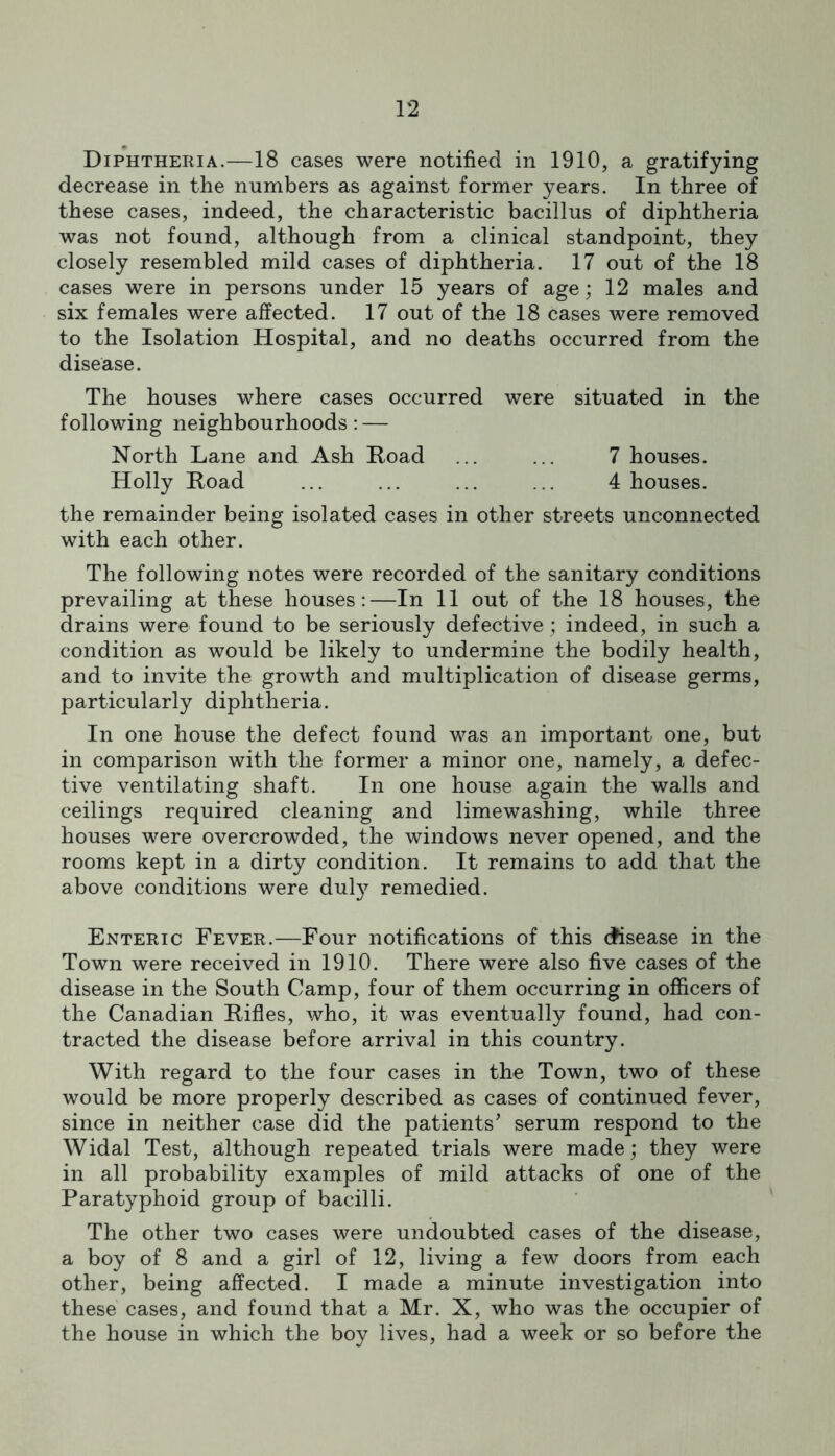 Diphtheria.—18 cases were notified in 1910, a gratifying decrease in the numbers as against former years. In three of these cases, indeed, the characteristic bacillus of diphtheria was not found, although from a clinical standpoint, they closely resembled mild cases of diphtheria. 17 out of the 18 cases were in persons under 15 years of age; 12 males and six females were affected. 17 out of the 18 cases were removed to the Isolation Hospital, and no deaths occurred from the disease. The houses where cases occurred were situated in the following neighbourhoods: — North Lane and Ash Road ... ... 7 houses. Holly Road ... ... ... ... 4 houses. the remainder being isolated cases in other streets unconnected with each other. The following notes were recorded of the sanitary conditions prevailing at these houses:—In 11 out of the 18 houses, the drains were found to be seriously defective; indeed, in such a condition as would be likely to undermine the bodily health, and to invite the growth and multiplication of disease germs, particularly diphtheria. In one house the defect found was an important one, but in comparison with the former a minor one, namely, a defec- tive ventilating shaft. In one house again the walls and ceilings required cleaning and limewashing, while three houses were overcrowded, the windows never opened, and the rooms kept in a dirty condition. It remains to add that the above conditions were duly remedied. Enteric Fever.—Four notifications of this (disease in the Town were received in 1910. There were also five cases of the disease in the South Camp, four of them occurring in officers of the Canadian Rifles, who, it was eventually found, had con- tracted the disease before arrival in this country. With regard to the four cases in the Town, two of these would be more properly described as cases of continued fever, since in neither case did the patients' serum respond to the Widal Test, although repeated trials were made; they were in all probability examples of mild attacks of one of the Paratyphoid group of bacilli. The other two cases were undoubted cases of the disease, a boy of 8 and a girl of 12, living a few doors from each other, being affected. I made a minute investigation into these cases, and found that a Mr. X, who was the occupier of the house in which the boy lives, had a week or so before the