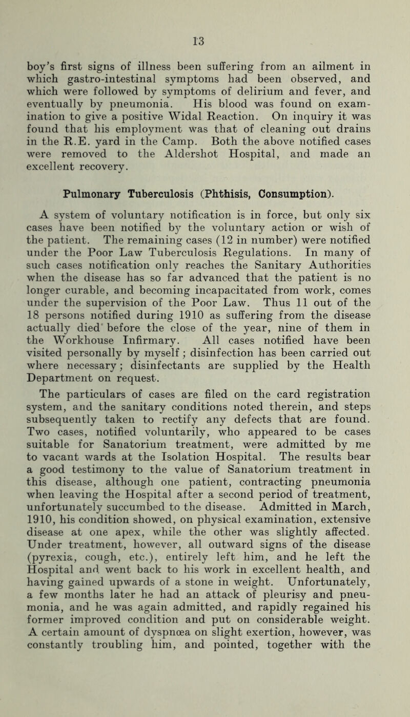 boy’s first signs of illness been suffering from an ailment in which gastro-intestinal symptoms had been observed, and which were followed by symptoms of delirium and fever, and eventually by pneumonia. His blood was found on exam- ination to give a positive Widal Reaction. On inquiry it was found that his employment was that of cleaning out drains in the R.E. yard in the Camp. Both the above notified cases were removed to the Aldershot Hospital, and made an excellent recovery. Pulmonary Tuberculosis (Phthisis, Consumption). A system of voluntary notification is in force, but only six cases have been notified by the voluntary action or wish of the patient. The remaining cases (12 in number) were notified under the Poor Law Tuberculosis Regulations. In many of such cases notification only reaches the Sanitary Authorities when the disease has so far advanced that the patient is no longer curable, and becoming incapacitated from work, comes under the supervision of the Poor Law. Thus 11 out of the 18 persons notified during 1910 as suffering from the disease actually died’ before the close of the year, nine of them in the Workhouse Infirmary. All cases notified have been visited personally by myself; disinfection has been carried out where necessary; disinfectants are supplied by the Health Department on request. The particulars of cases are filed on the card registration system, and the sanitary conditions noted therein, and steps subsequently taken to rectify any defects that are found. Two cases, notified voluntarily, who appeared to be cases suitable for Sanatorium treatment, were admitted by me to vacant wards at the Isolation Hospital. The results bear a good testimony to the value of Sanatorium treatment in this disease, although one patient, contracting pneumonia when leaving the Hospital after a second period of treatment, unfortunately succumbed to the disease. Admitted in March, 1910, his condition showed, on physical examination, extensive disease at one apex, while the other was slightly affected. Under treatment, however, all outward signs of the disease (pyrexia, cough, etc.), entirely left him, and he left the Hospital and went back to his work in excellent health, and having gained upwards of a stone in weight. Unfortunately, a few months later he had an attack of pleurisy and pneu- monia, and he was again admitted, and rapidly regained his former improved condition and put on considerable weight. A certain amount of dyspnoea on slight exertion, however, was constantly troubling him, and pointed, together with the