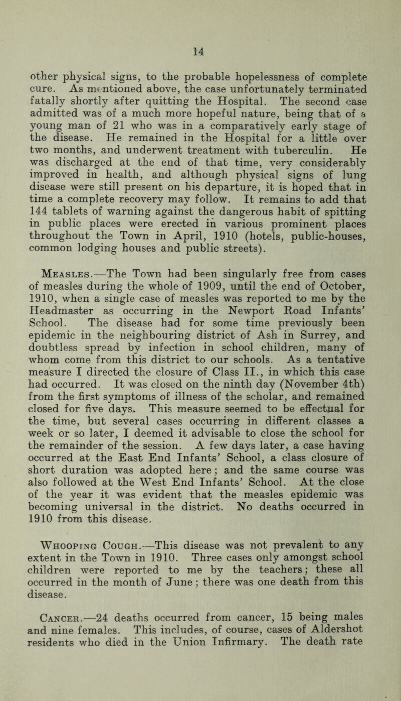 other physical signs, to the probable hopelessness of complete cure. As mentioned above, the case unfortunately terminated fatally shortly after quitting the Hospital. The second case admitted was of a much more hopeful nature, being that of 8 young man of 21 who was in a comparatively early stage of the disease. He remained in the Hospital for a little over two months, and underwent treatment with tuberculin. He was discharged at the end of that time, very considerably improved in health, and although physical signs of lung disease were still present on his departure, it is hoped that in time a complete recovery may follow. It remains to add that 144 tablets of warning against the dangerous habit of spitting in public places were erected in various prominent places throughout the Town in April, 1910 (hotels, public-houses, common lodging houses and public streets). Measles.—The Town had been singularly free from cases of measles during the whole of 1909, until the end of October, 1910, when a single case of measles was reported to me by the Headmaster as occurring in the Newport Road Infants’ School. The disease had for some time previously been epidemic in the neighbouring district of Ash in Surrey, and doubtless spread by infection in school children, many of whom come from this district to our schools. As a tentative measure I directed the closure of Class II., in which this case had occurred. It was closed on the ninth day (November 4th) from the first symptoms of illness of the scholar, and remained closed for five days. This measure seemed to be effectual for the time, but several cases occurring in different classes a week or so later, I deemed it advisable to close the school for the remainder of the session. A few days later, a case having occurred at the East End Infants’ School, a class closure of short duration was adopted here; and the same course was also followed at the West End Infants’ School. At the close of the year it was evident that the measles epidemic was becoming universal in the district. No deaths occurred in 1910 from this disease. Whooping Cough.—This disease was not prevalent to any extent in the Town in 1910. Three cases only amongst school children were reported to me by the teachers; these all occurred in the month of June; there was one death from this disease. Cancer.—24 deaths occurred from cancer, 15 being males and nine females. This includes, of course, cases of Aldershot residents who died in the Union Infirmary. The death rate