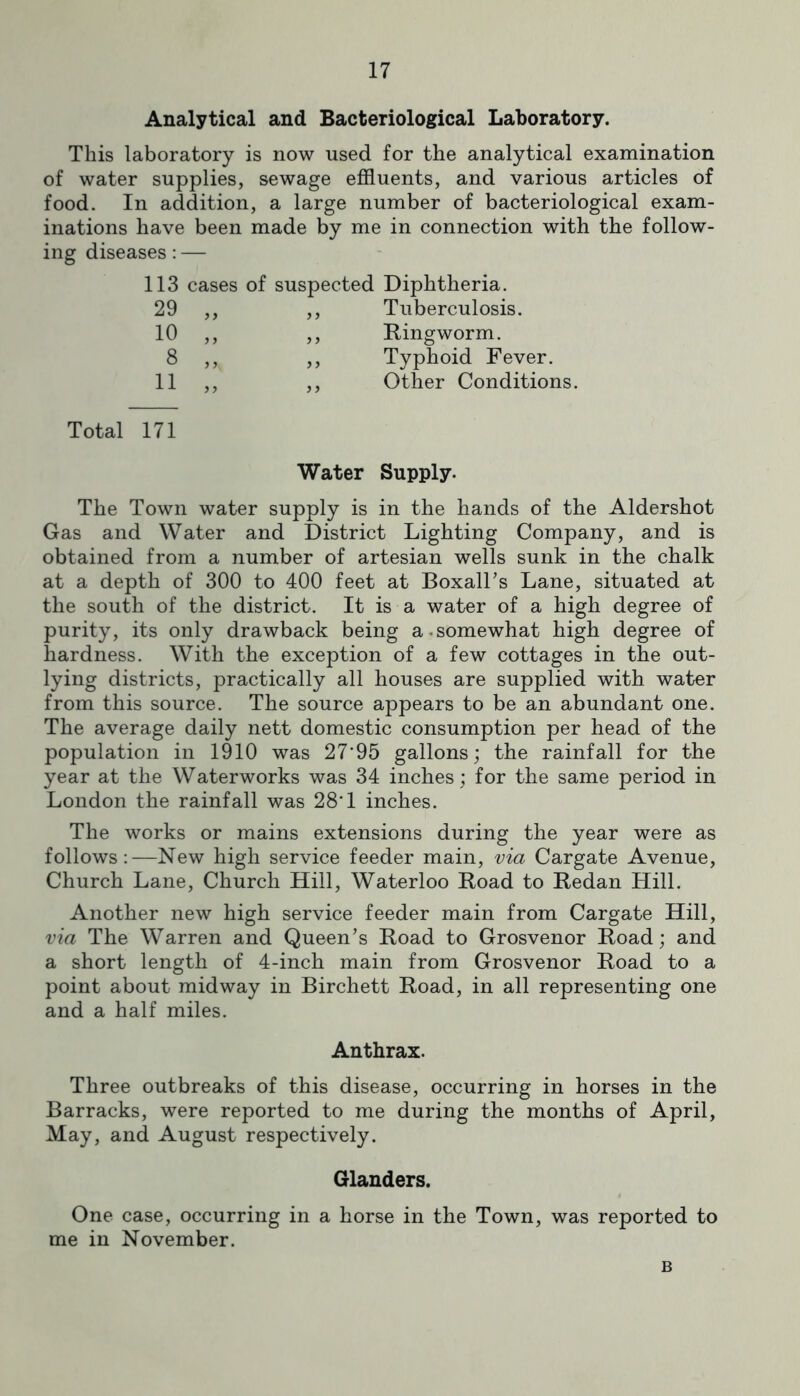 Analytical and Bacteriological Laboratory. This laboratory is now used for the analytical examination of water supplies, sewage effluents, and various articles of food. In addition, a large number of bacteriological exam- inations have been made by me in connection with the follow- ing diseases; — 113 cases of suspected Diphtheria. 29 „ > > Tuberculosis. 10 „ Ringworm. 8 „ 5 > Typhoid Fever. 11 „ 5 5 Other Conditions Total 171 Water Supply. The Town water supply is in the hands of the Aldershot Gas and Water and District Lighting Company, and is obtained from a number of artesian wells sunk in the chalk at a depth of 300 to 400 feet at BoxalTs Lane, situated at the south of the district. It is a water of a high degree of purity, its only drawback being a.somewhat high degree of hardness. With the exception of a few cottages in the out- lying districts, practically all houses are supplied with water from this source. The source appears to be an abundant one. The average daily nett domestic consumption per head of the population in 1910 was 27'95 gallons; the rainfall for the year at the Waterworks was 34 inches; for the same period in London the rainfall was 28*1 inches. The works or mains extensions during the year were as follows:—New high service feeder main, via Cargate Avenue, Church Lane, Church Hill, Waterloo Road to Redan Hill. Another new high service feeder main from Cargate Hill, via The Warren and Queen’s Road to Grosvenor Road; and a short length of 4-inch main from Grosvenor Road to a point about midway in Birchett Road, in all representing one and a half miles. Anthrax. Three outbreaks of this disease, occurring in horses in the Barracks, were reported to me during the months of April, May, and August respectively. Glanders. One case, occurring in a horse in the Town, was reported to me in November. B