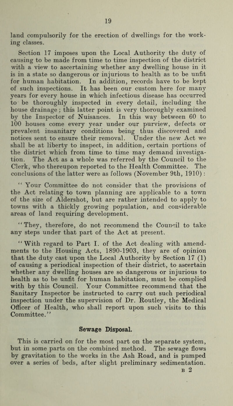 land compulsorily for the erection of dwellings for the work- ing classes. Section 17 imposes upon the Local Authority the duty of causing to be made from time to time inspection of the district with a view to ascertaining whether any dwelling house in it is in a state so dangerous or injurious to health as to be unfit for human habitation. In addition, records have to be kept of such inspections. It has been our custom here for many years for every house in which infectious disease has occurred to be thoroughly inspected in every detail, including the house drainage; this latter point is very thoroughly examined by the Inspector of Nuisances. In this way between 60 to 100 houses come every year under our purview, defects or prevalent insanitary conditions being thus discovered and notices sent to ensure their removal. Under the new Act we shall be at liberty to inspect, in addition, certain portions of the district which from time to time may demand investiga- tion. The Act as a whole was referred by the Council to the Clerk, who thereupon reported to the Health Committee. The conclusions of the latter were as follows (November 9th, 1910): “ Your Committee do not consider that the provisions of the Act relating to town planning are applicable to a town of the size of Aldershot, but are rather intended to apply to towns with a thickly growing population, and considerable areas of land requiring development. “They, therefore, do not recommend the Council to take any steps under that part of the Act at present. “With regard to Part I. of the Act dealing with amend- ments to the Housing Acts, 1890-1903, they are of opinion that the duty cast upon the Local Authority by Section 17 (1) of causing a periodical inspection of their district, to ascertain whether any dwelling houses are so dangerous or injurious to health as to be unfit for human habitation, must be complied with by this Council. Your Committee recommend that the Sanitary Inspector be instructed to carry out such periodical inspection under the supervision of Dr. Routley, the Medical Officer of Health, who shall report upon such visits to this Committee.” Sewage Disposal. This is carried on for the most part on the separate system, but in some parts on the combined method. The sewage flows by gravitation to the works in the Ash Poad, and is pumped over a series of beds, after slight preliminary sedimentation. B 2