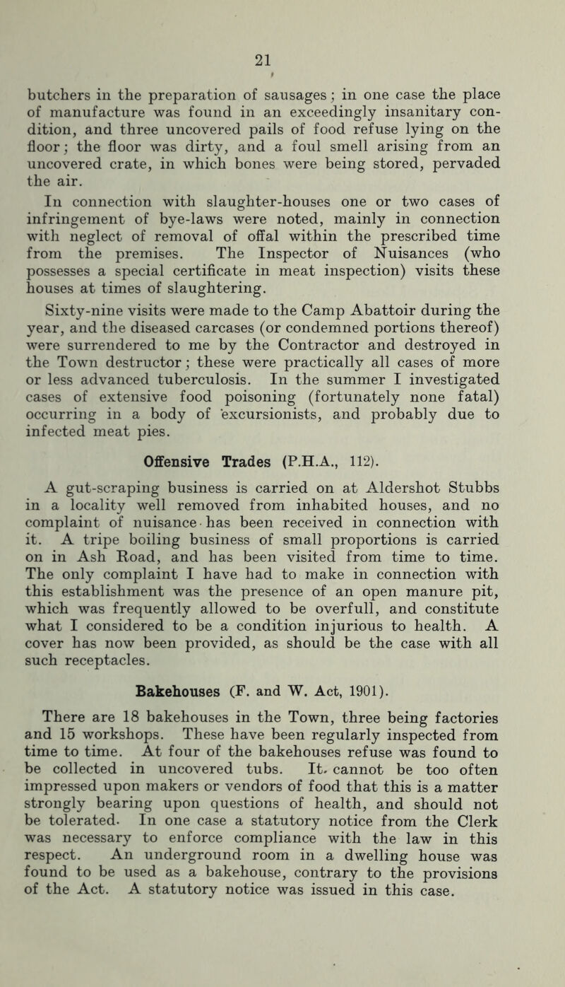 butchers in the preparation of sausages; in one case the place of manufacture was found in an exceedingly insanitary con- dition, and three uncovered pails of food refuse lying on the floor; the floor was dirty, and a foul smell arising from an uncovered crate, in which bones were being stored, pervaded the air. In connection with slaughter-houses one or two cases of infringement of bye-laws were noted, mainly in connection with neglect of removal of offal within the prescribed time from the premises. The Inspector of Nuisances (who possesses a special certificate in meat inspection) visits these houses at times of slaughtering. Sixty-nine visits were made to the Camp Abattoir during the year, and the diseased carcases (or condemned portions thereof) were surrendered to me by the Contractor and destroyed in the Town destructor; these were practically all cases of more or less advanced tuberculosis. In the summer I investigated cases of extensive food poisoning (fortunately none fatal) occurring in a body of excursionists, and probably due to infected meat pies. Offensive Trades (P.H.A., 112). A gut-scraping business is carried on at Aldershot Stubbs in a locality well removed from inhabited houses, and no complaint of nuisance • has been received in connection with it. A tripe boiling business of small proportions is carried on in Ash Road, and has been visited from time to time. The only complaint I have had to make in connection with this establishment was the presence of an open manure pit, which was frequently allowed to be overfull, and constitute what I considered to be a condition injurious to health. A cover has now been provided, as should be the case with all such receptacles. Bakehouses (F. and W. Act, 1901). There are 18 bakehouses in the Town, three being factories and 15 workshops. These have been regularly inspected from time to time. At four of the bakehouses refuse was found to be collected in uncovered tubs. It. cannot be too often impressed upon makers or vendors of food that this is a matter strongly bearing upon questions of health, and should not be tolerated. In one case a statutory notice from the Clerk was necessary to enforce compliance with the law in this respect. An underground room in a dwelling house was found to be used as a bakehouse, contrary to the provisions of the Act. A statutory notice was issued in this case.