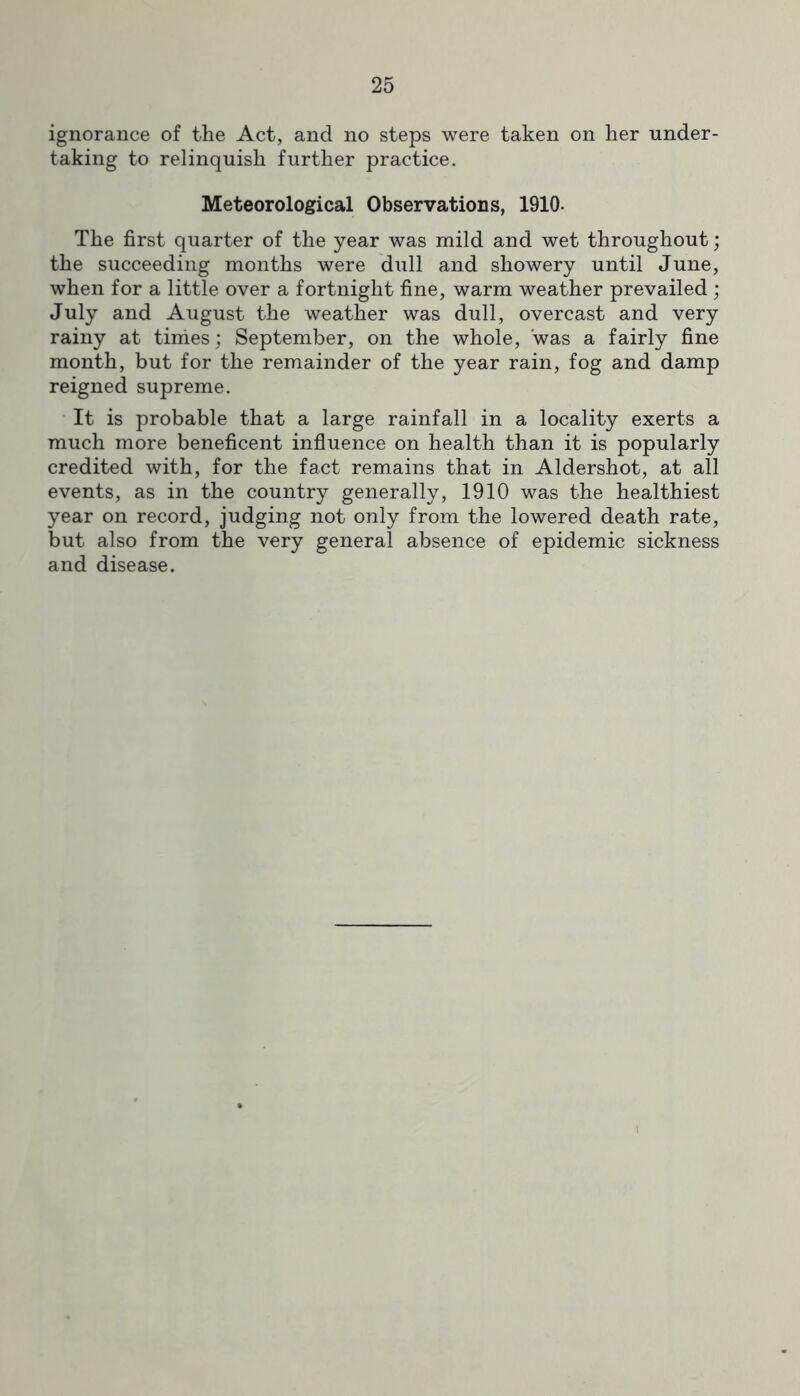 ignorance of the Act, and no steps were taken on her under- taking to relinquish further practice. Meteorological Observations, 1910. The first quarter of the year was mild and wet throughout; the succeeding months were dull and showery until June, when for a little over a fortnight fine, warm weather prevailed ; July and August the weather was dull, overcast and very rainy at tinies; September, on the whole, was a fairly fine month, but for the remainder of the year rain, fog and damp reigned supreme. It is probable that a large rainfall in a locality exerts a much more beneficent influence on health than it is popularly credited with, for the fact remains that in Aldershot, at all events, as in the country generally, 1910 was the healthiest year on record, judging not only from the lowered death rate, but also from the very general absence of epidemic sickness and disease.