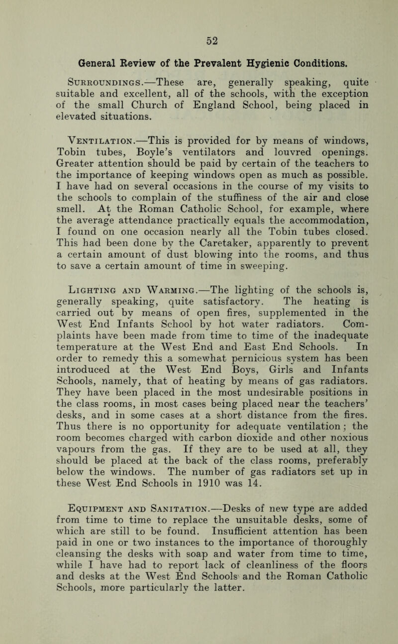 General Review of the Prevalent Hygienic Conditions. Surroundings.—These are, generally speaking, quite • suitable and excellent, all of the schools, with the exception of the small Church of England School, being placed in elevated situations. Ventilation.—This is provided for by means of windows, Tobin tubes, Boyle’s ventilators and louvred openings. Greater attention should be paid by certain of the teachers to the importance of keeping windows open as much as possible. I have had on several occasions in the course of my visits to the schools to complain of the stuffiness of the air and close smell. At the Roman Catholic School, for example, where the average attendance practically equals the accommodation, I found on one occasion nearly all the Tobin tubes closed. This had been done by the Caretaker, apparently to prevent a certain amount of dust blowing into the rooms, and thus to save a certain amount of time in sweeping. Lighting and Warming.—The lighting of the schools is, generally speaking, quite satisfactory. The heating is carried out by means of open fires, supplemented in the West End Infants School by hot water radiators. Com- plaints have been made from time to time of the inadequate temperature at the West End and East End Schools. In order to remedy this a somewhat pernicious system has been introduced at the West End Boys, Girls and Infants Schools, namely, that of heating by means of gas radiators. They have been placed in the most undesirable positions in the class rooms, in most cases being placed near the teachers’ desks, and in some cases at a short distance from the fires. Thus there is no opportunity for adequate ventilation; the room becomes charged with carbon dioxide and other noxious vapours from the gas. If they are to be used at all, thejy should be placed at the back of the class rooms, preferably below the windows. The number of gas radiators set up in these West End Schools in 1910 was 14. Equipment and Sanitation.—Desks of new type are added from time to time to replace the unsuitable desks, some of which are still to be found. Insufficient attention has been paid in one or two instances to the importance of thoroughly cleansing the desks with soap and water from time to time, while I have had to report lack of cleanliness of the floors and desks at the West End Schools and the Roman Catholic Schools, more particularly the latter.