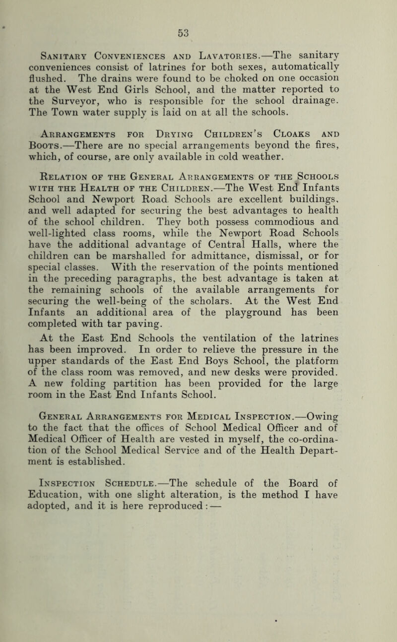 Sanitary Conveniences and Lavatories.—The sanitary conveniences consist of latrines for both sexes, automatically flushed. The drains were found to be choked on one occasion at the West End Girls School, and the matter reported to the Surveyor, who is responsible for the school drainage. The Town water supply is laid on at all the schools. Arrangements for Drying Children’s Cloaks and Boots.—There are no special arrangements beyond the fires, which, of course, are only available in cold weather. Relation of the General Arrangements of the Schools WITH THE Health of the Children.—The West End Infants School and Newport Road Schools are excellent buildings, and well adapted for securing the best advantages to health of the school children. They both possess commodious and well-lighted class rooms, while the Newport Road Schools have the additional advantage of Central Halls, where the children can be marshalled for admittance, dismissal, or for special classes. With the reservation of the points mentioned in the preceding paragraphs, the best advantage is taken at the remaining schools of the available arrangements for securing the well-being of the scholars. At the West End Infants an additional area of the playground has been completed with tar paving. At the East End Schools the ventilation of the latrines has been improved. In order to relieve the pressure in the upper standards of the East End Boys School, the platform of the class room was removed, and new desks were provided. A new folding partition has been provided for the large room in the East End Infants School. General Arrangements for Medical Inspection.—Owing to the fact that the offices of School Medical Officer and of Medical Officer of Health are vested in myself, the co-ordina- tion of the School Medical Service and of the Health Depart- ment is established. Inspection Schedule.—The schedule of the Board of Education, with one slight alteration, is the method I have adopted, and it is here reproduced: —