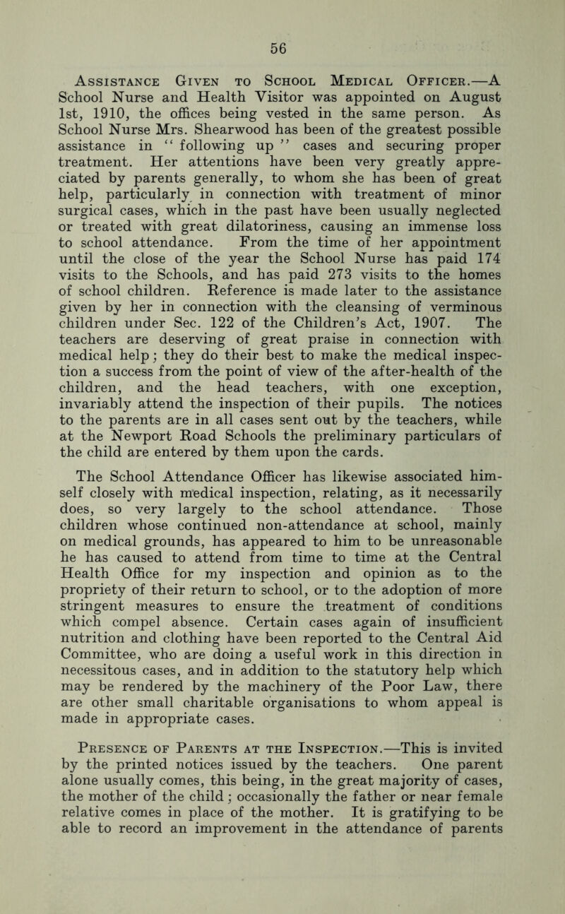 Assistance Given to School Medical Officer.—A School Nurse and Health Visitor was appointed on August 1st, 1910, the offices being vested in the same person. As School Nurse Mrs. Shearwood has been of the greatest possible assistance in “ following up cases and securing proper treatment. Her attentions have been very greatly appre- ciated by parents generally, to whom she has been of great help, particularly in connection with treatment of minor surgical cases, which in the past have been usually neglected or treated with great dilatoriness, causing an immense loss to school attendance. From the time of her appointment until the close of the year the School Nurse has paid 174 visits to the Schools, and has paid 273 visits to the homes of school children. Reference is made later to the assistance given by her in connection with the cleansing of verminous children under Sec. 122 of the Children’s Act, 1907. The teachers are deserving of great praise in connection with medical help; they do their best to make the medical inspec- tion a success from the point of view of the after-health of the children, and the head teachers, with one exception, invariably attend the inspection of their pupils. The notices to the parents are in all cases sent out by the teachers, while at the Newport Road Schools the preliminary particulars of the child are entered by them upon the cards. The School Attendance Officer has likewise associated him- self closely with medical inspection, relating, as it necessarily does, so very largely to the school attendance. Those children whose continued non-attendance at school, mainly on medical grounds, has appeared to him to be unreasonable he has caused to attend from time to time at the Central Health Office for my inspection and opinion as to the propriety of their return to school, or to the adoption of more stringent measures to ensure the treatment of conditions which compel absence. Certain cases again of insufficient nutrition and clothing have been reported to the Central Aid Committee, who are doing a useful work in this direction in necessitous cases, and in addition to the statutory help which may be rendered by the machinery of the Poor Law, there are other small charitable organisations to whom appeal is made in appropriate cases. Presence of Parents at the Inspection.—This is invited by the printed notices issued by the teachers. One parent alone usually comes, this being, in the great majority of cases, the mother of the child; occasionally the father or near female relative comes in place of the mother. It is gratifying to be able to record an improvement in the attendance of parents
