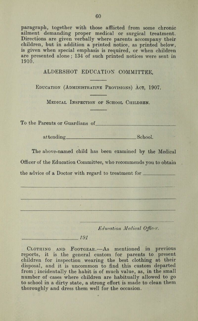 paragraph, together with those afflicted from some chronic ailment demanding proper medical or surgical treatment. Directions are given verbally where parents accompany their children, but in addition a printed notice, as printed below, is given when special emphasis is required, or when children are presented alone; 134 of such printed notices were sent in 1910. ALDERSHOT EDUCATION COMMITTEE. Education (Administrative Provisions) Act, 1907. Medical Inspection of School Children. To the Parents or Guardians of at tending ^ School. The above-named child has been examined by the Medical Officer of the Education Committee, who recommends you to obtain the advice of a Doctor with regard to treatment for Kducation Medical Officer. 191 Clothing and Footgear.—As mentioned in previous reports, it is the general custom for parents to present children for inspection wearing the best clothing at their disposal, and it is uncommon to find this custom departed from; incidentally the habit is of much value, as, in the small number of cases where children are habitually allowed to go to school in a dirty state, a strong effort is made to clean them thoroughly and dress them well for the occasion.