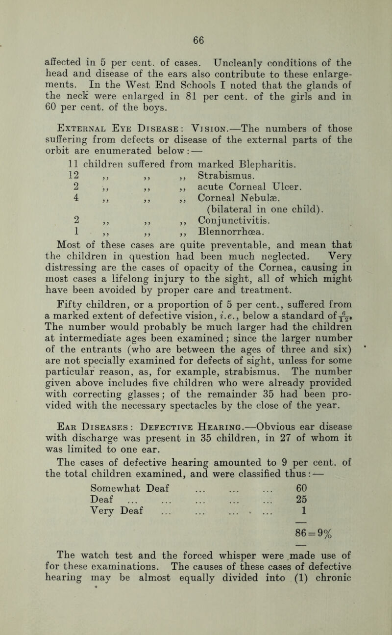 affected in 5 per cent, of cases. Uncleanly conditions of the head and disease of the ears also contribute to these enlarge- ments. In the West End Schools I noted that the glands of the nech were enlarged in 81 per cent, of the girls and in 60 per cent, of the boys. External Eye Disease: Vision.—The numbers of those suffering from defects or disease of the external parts of the orbit are enumerated below: — 11 children suffered from ,, ,, ,, 2 5 J ,, ,, 4 J> marked Blepharitis. Strabismus, acute Corneal Ulcer. Corneal Nebulae. (bilateral in one child). Conjunctivitis. Blennorrhoea. Most of these cases are quite preventable, and mean that the children in question had been much neglected. Very distressing are the cases of opacity of the Cornea, causing in most cases a lifelong injury to the sight, all of which might have been avoided by proper care and treatment. Fifty children, or a proportion of 5 per cent., suffered from a marked extent of defective vision, ?’.e., below a standard of^. The number would probably be much larger had the children at intermediate ages been examined; since the larger number of the entrants (who are between the ages of three and six) are not specially examined for defects of sight, unless for some particular reason, as, for example, strabismus. The number given above includes five children who were already provided with correcting glasses; of the remainder 35 had been pro- vided with the necessary spectacles by the close of the year. Ear Diseases : Defective Hearing.—Obvious ear disease with discharge was present in 35 children, in 27 of whom it was limited to one ear. The cases of defective hearing amounted to 9 per cent, of the total children examined, and were classified thus: — Somewhat Deaf 60 Deaf 25 Very Deaf .. . ... 1 86 = 9% The watch test and the forced whisper were made use of for these examinations. The causes of these cases of defective hearing may be almost equally divided into (1) chronic