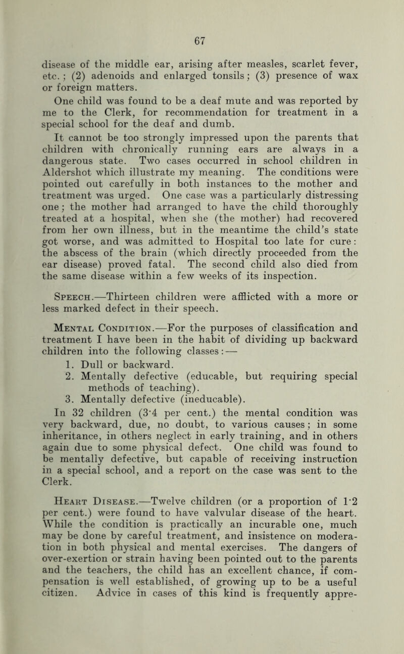 disease of the middle ear, arising after measles, scarlet fever, etc.; (2) adenoids and enlarged tonsils; (3) presence of wax or foreign matters. One child was found to be a deaf mute and was reported by me to the Clerk, for recommendation for treatment in a special school for the deaf and dumb. It cannot be too strongly impressed upon the parents that children with chronically running ears are always in a dangerous state. Two cases occurred in school children in Aldershot which illustrate my meaning. The conditions were pointed out carefully in both instances to the mother and treatment was urged. One case was a particularly distressing one; the mother had arranged to have the child thoroughly treated at a hospital, when she (the mother) had recovered from her own illness, but in the meantime the child’s state got worse, and was admitted to Hospital too late for cure: the abscess of the brain (which directly proceeded from the ear disease) proved fatal. The second child also died from the same disease within a few weeks of its inspection. Speech.—Thirteen children were afflicted with a more or less marked defect in their speech. Mental Condition.—For the purposes of classification and treatment I have been in the habit of dividing up backward children into the following classes: — 1. Dull or backward. 2. Mentally defective (educable, but requiring special methods of teaching). 3. Mentally defective (ineducable). In 32 children (3'4 per cent.) the mental condition was very backward, due, no doubt, to various causes; in some inheritance, in others neglect in early training, and in others again due to some physical defect. One child was found to be mentally defective, but capable of receiving instruction in a special school, and a report on the case was sent to the Clerk. Heart Disease.—Twelve children (or a proportion of T2 per cent.) were found to have valvular disease of the heart. While the condition is practically an incurable one, much may be done by careful treatment, and insistence on modera- tion in both physical and mental exercises. The dangers of over-exertion or strain having been pointed out to the parents and the teachers, the child has an excellent chance, if com- pensation is well established, of growing up to be a useful citizen. Advice in cases of this kind is frequently appre-