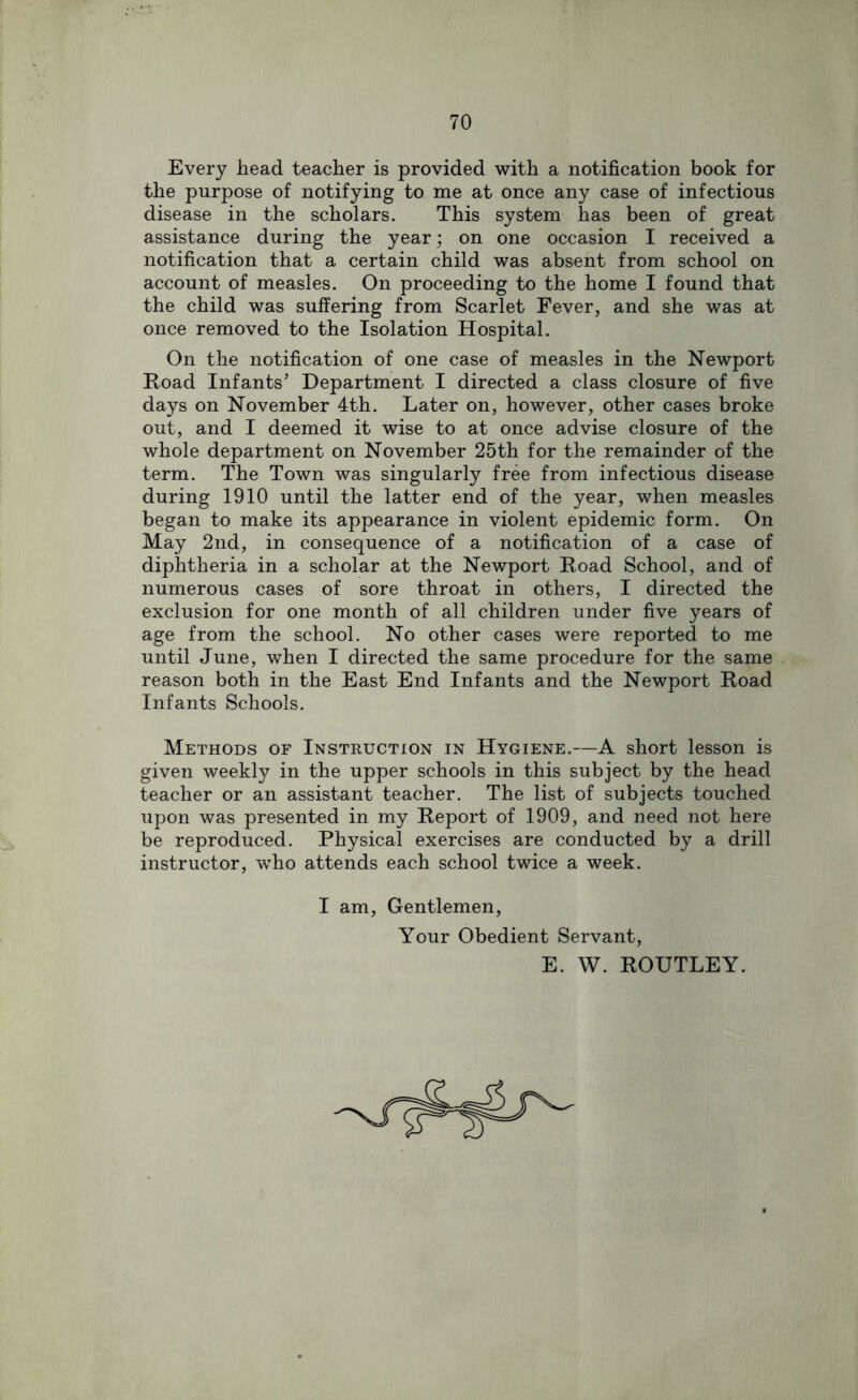 Every head teacher is provided with a notification book for the purpose of notifying to me at once any case of infectious disease in the scholars. This system has been of great assistance during the year; on one occasion I received a notification that a certain child was absent from school on account of measles. On proceeding to the home I found that the child was suffering from Scarlet Fever, and she was at once removed to the Isolation Hospital. On the notification of one case of measles in the Newport Road Infants’ Department I directed a class closure of five days on November 4th. Later on, however, other cases broke out, and I deemed it wise to at once advise closure of the whole department on November 25th for the remainder of the term. The Town was singularly free from infectious disease during 1910 until the latter end of the year, when measles began to make its appearance in violent epidemic form. On May 2nd, in consequence of a notification of a case of diphtheria in a scholar at the Newport Road School, and of numerous cases of sore throat in others, I directed the exclusion for one month of all children under five years of age from the school. No other cases were reported to me until June, when I directed the same procedure for the same reason both in the East End Infants and the Newport Road Infants Schools. Methods of Instruction in Hygiene.—A short lesson is given weekly in the upper schools in this subject by the head teacher or an assistant teacher. The list of subjects touched upon was presented in my Report of 1909, and need not here be reproduced. Physical exercises are conducted by a drill instructor, who attends each school twice a week. I am. Gentlemen, Your Obedient Servant, E. W. ROUTLEY.