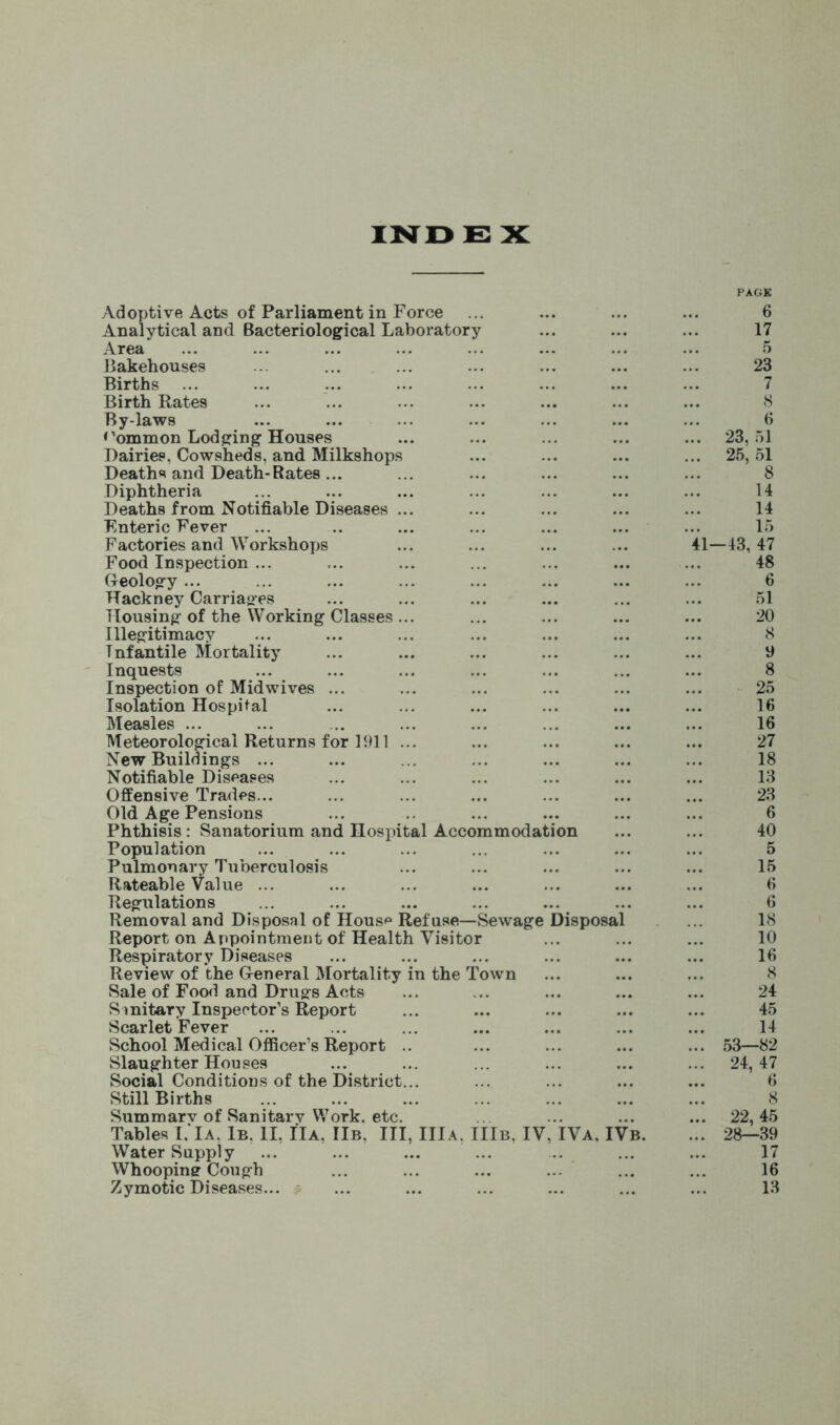 IND E X PACK Adoptive Acts of Parliament in Force ... ... ... ... 6 Analytical and Bacteriological Laboratory ... ... ... 17 Area ... ... ... ... ... ... ... ... 5 Bakehouses ... ... ... ... ... ... ... 23 Births ... ... ... ... ... ... ... ... 7 Birth Rates ... ... ... ... ... ... ... 8 By-laws ... ... ... ... ... ... ... 6 Common Lodging Houses ... ... ... ... ... 23,51 Dairies, Cowsheds, and Milkshops ... ... ... ... 25,51 Deaths and Death-Rates... ... ... ... ... ... 8 Diphtheria ... ... ... ... ... ... ... 14 Deaths from Notifiable Diseases ... ... ... ... ... 14 Enteric Fever ... .. ... ... ... ... ... 15 Factories and Workshops ... ... ... ... 41—43,47 Food Inspection ... ... ... ... ... ... ... 48 Geology ... ... ... ... ... ... ... ... 6 Hackney Carriages ... ... ... ... ... ... 51 Housing of the Working Classes... ... ... ... ... 20 Illegitimacy ... ... ... ... ... ... ... 8 Infantile Mortality ... ... ... ... ... ... 9 Inquests ... ... ... ... ... ... ... 8 Inspection of Midwives ... ... ... ... ... ... 25 Isolation Hospital ... ... ... ... ... ... 16 Measles ... ... ... ... ... ... ... ... 16 Meteorological Returns for 1911 ... ... ... ... ... 27 New Buildings ... ... ... ... ... ... ... 18 Notifiable Diseases ... ... ... ... ... ... 13 Offensive Trades... ... ... ... ... ... ... 23 Old Age Pensions ... ... ... ... ... 6 Phthisis: Sanatorium and Hospital Accommodation ... ... 40 Population ... ... ... ... ... ... ... 5 Pulmonary Tuberculosis ... ... ... ... ... 15 Rateable Value ... ... ... ... ... ... ... 6 Regulations ... ... ... ... ... ... ... 6 Removal and Disposal of Hous^ Ref use.—Sewage Disposal ... 18 Report on Appointment of Health Visitor ... ... ... 10 Respiratory Diseases ... ... ... ... ... ... 16 Review of the General Mortality in the Town ... ... ... 8 Sale of Food and Drugs Acts ... ... ... ... ... 24 Sanitary Inspector’s Report ... ... ... ... ... 45 Scarlet Fever ... ... ... ... ... ... ... 14 School Medical Officer’s Report .. ... ... ... ... 53—82 Slaughter Houses ... ... ... ... ... ... 24,47 Social Conditions of the District... ... ... ... ... 6 Still Births ... ... ... ... ... ... ... 8 Summarv of Sanitarv Work. etc. ... ... ... ... 22,45 Tables 1,'Ia, 1b. II, IIa, IIb. Ill, IIIa. IIIb. IV, IVa, IVb. ... 28—39 Water Supply ... ... ... ... ... ... 17 Whooping Cough ... ... ... ... ... ... 16 Zymotic Diseases... ... ... ... ... ... ... 13