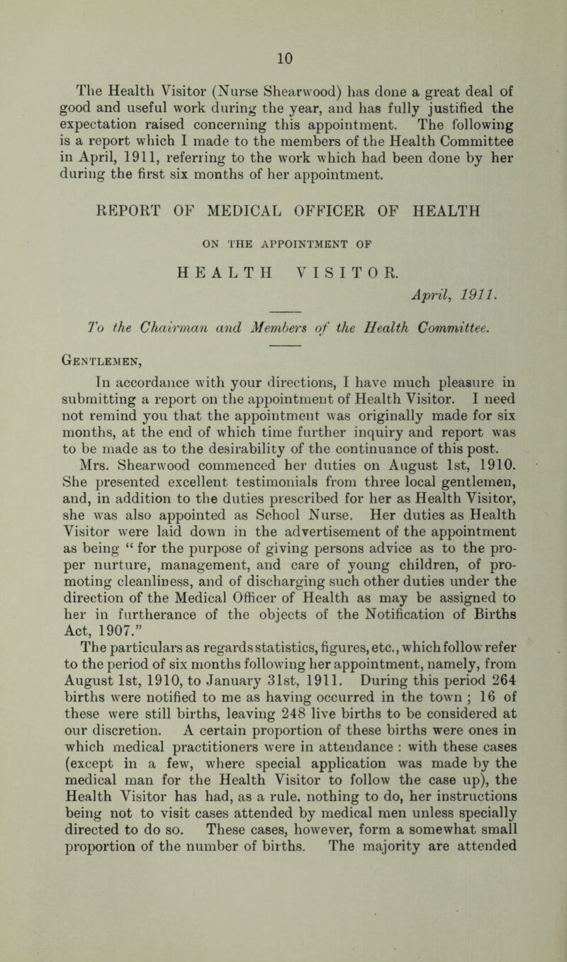 The Health Visitor (Nurse Shearwood) has done a great deal of good and useful work during the year, and has fully justified the expectation raised concerning this appointment. The following is a report which I made to the members of the Health Committee in April, 1911, referring to the work which had been done by her during the first six months of her appointment. REPORT OF MEDICAL OFFICER OF HEALTH ON THE APPOINTMENT OF HEALTH VISITOR. April, 1911. To the Chairman and Members of the Health Committee. Gentlemen, In accordance with your directions, I have much pleasure in submitting a report on the appointment of Health Visitor. I need not remind you that the appointment was originally made for six months, at the end of which time further inquiry and report was to be made as to the desirability of the continuance of this post. Mrs. Shearwood commenced her duties on August 1st, 1910. She presented excellent testimonials from three local gentlemen, and, in addition to the duties prescribed for her as Health Visitor, she was also appointed as School Nurse. Her duties as Health Visitor were laid down in the advertisement of the appointment as being “ for the purpose of giving persons advice as to the pro- per nurture, management, and care of young children, of pro- moting cleanliness, and of discharging such other duties under the direction of the Medical Officer of Health as may be assigned to her in furtherance of the objects of the Notification of Births Act, 1907.” The particulars as regards statistics, figures, etc., which follow refer to the period of six months following her appointment, namely, from August 1st, 1910, to January 31st, 1911. During this period 264 births were notified to me as having occurred in the town ; 16 of these were still births, leaving 248 live births to be considered at our discretion. A certain proportion of these births were ones in which medical practitioners were in attendance : with these cases (except in a few, where special application was made by the medical man for the Health Visitor to follow the case up), the Health Visitor has had, as a rule, nothing to do, her instructions being not to visit cases attended by medical men unless specially directed to do so. These cases, however, form a somewhat small proportion of the number of births. The majority are attended