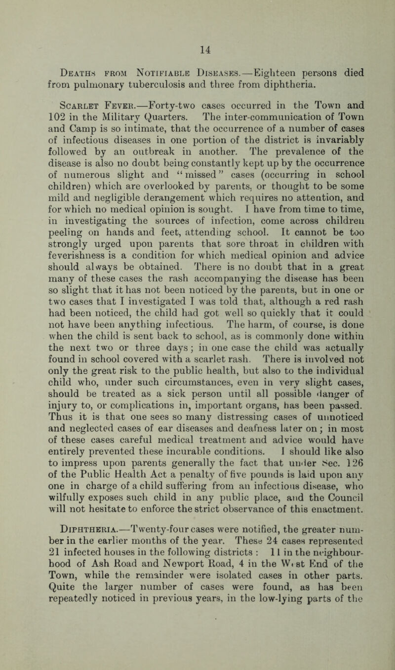Deaths from Notifiable Diseases.—Eighteen persons died from pulmonary tuberculosis and three from diphtheria. Scarlet Fever.—Forty-two cases occurred in the Town and 102 in the Military Quarters. The inter-communication of Town and Camp is so intimate, that the occurrence of a number of cases of infectious diseases in one portion of the district is invariably followed by an outbreak in another. The prevalence of the disease is also no doubt being constantly kept up by the occurrence of numerous slight and “missed” cases (occurring in school children) which are overlooked by parents, or thought to be some mild and negligible derangement which requires no attention, and for which no medical opinion is sought. I have from time to time, in investigating the sources of infection, come across children peeling on hands and feet, attending school. It cannot be too strongly urged upon parents that sore throat in children with feverishness is a condition for which medical opinion and advice should always be obtained. There is no doubt that in a great many of these cases the rash accompanying the disease has been so slight that it has not been noticed by the parents, but in one or two cases that I investigated I was told that, although a red rash had been noticed, the child had got well so quickly that it could not have been anything infectious. The harm, of course, is done when the child is sent back to school, as is commonly done within the next two or three days; in one case the child was actually found in school covered with a scarlet rash. There is involved not only the great risk to the public health, but also to the individual child who, under such circumstances, even in very slight cases, should be treated as a sick person until all possible danger of injury to, or complications in, important organs, has been passed. Thus it is that one sees so many distressing cases of unnoticed and neglected cases of ear diseases and deafness later on; in most of these cases careful medical treatment and advice would have entirely prevented these incurable conditions. 1 should like also to impress upon parents generally the fact that under Sec. 126 of the Public Health Act a penalty of five pounds is laid upon any one in charge of a child suffering from an infectious disease, who wilfully exposes such child in any public place, and the Council will not hesitate to enforce the strict observance of this enactment. Diphtheria.—Twenty-four cases were notified, the greater num- ber in the earlier months of the year. These 24 cases represented 21 infected houses in the following districts : 11 in the neighbour- hood of Ash Road and Newport Road, 4 in the W«st Find of the Town, while the remainder were isolated cases in other parts. Quite the larger number of cases were found, as has been repeatedly noticed in previous years, in the low-lying parts of the